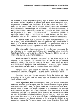 Digitalizado por kamparina y el_gato para Biblioteca-irc en julio de 2.005
http://biblioteca.d2g.com
se llamaba el joven, Royal Bonaparte, dijo, le explicó que en realidad
no quería bailar. Vayamos a pasear por algún sitio tranquilo, dijo,
cógeme de la mano y yo te guiaré. A ella le pareció un chico raro,
pero no se sentía rara con él porque todavía tenía las montañas
metidas dentro, y él venía de las montañas. Con las manos unidas, y
el iridiscente gallo balanceándose en los hombros del joven, salieron
de la tienda y anduvieron perezosamente por un camino blanco, y
después bajaron por un sendero en el que pájaros de luz solar
aleteaban a través del verdor de las arqueadas ramas de las acacias.
Me sentía triste, dijo él, sin que su rostro reflejara tristeza. En
mi pueblo, Juno es el campeón, pero los gallos de aquí son fuertes y
feos, y si le dejase pelear me lo matarían. Así que volveré con él a
casa y diré que ha ganado. ¿Quieres un poco de rapé, Ottilie?
Ella estornudó voluptuosamente. El rapé le trajo recuerdos de
su infancia, y, por malos que hubieran sido aquellos años, se sintió
tocada por la larga varita de la nostalgia. Royal, dijo Ottilie, espera un
momento, quiero quitarme los zapatos.
Royal no llevaba zapatos; sus dorados pies eran delgados y
airosos, y las huellas que dejaban eran como las de un animal
delicado. ¿Cómo es, dijo él, que te he encontrado aquí, en este
mundo de aquí, donde no hay nada bueno, y el ron es malo y todos
son unos ladrones? ¿Por qué te he encontrado aquí, Ottilie?
Porque tengo que seguir mi camino, como tú, y aquí he
encontrado un sitio. Trabajo en..., bueno, es una especie de hotel.
Nosotros tenemos tierras propias. Toda la ladera de una
montaña, y en lo alto está mi casa, que es fresquísima. ¿Querrás
venir allá conmigo?
Loco, dijo Ottilie, tomándole el pelo, loco, y se puso a correr por
entre los árboles, y él la siguió, con los brazos abiertos al igual que si
sostuviera una red. Juno, el gallo, abrió la llamarada de sus alas,
cantó, voló a tierra. Las hojas ásperas y el terciopelo del musgo
cosquillearon los pies de Ottilie mientras ésta avanzaba al ritmo
sincopado del sol y la sombra; bruscamente, en mitad de un velo
arcoiris de helechos, sintió el pinchazo de una espina y cayó. Hizo una
mueca de dolor cuando él se la arrancó; Royal besó el punto donde se
la había clavado, sus labios saltaron a las manos de Ottilie, a su
garganta, y para ella fue como estar entre hojas flotantes. Respiró el
 