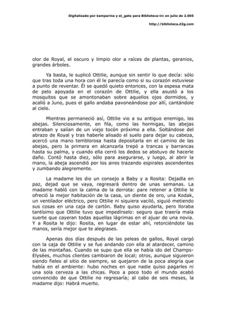 Digitalizado por kamparina y el_gato para Biblioteca-irc en julio de 2.005
http://biblioteca.d2g.com
olor de Royal, el oscuro y limpio olor a raíces de plantas, geranios,
grandes árboles.
Ya basta, le suplicó Ottilie, aunque sin sentir lo que decía: sólo
que tras toda una hora con él le parecía como si su corazón estuviese
a punto de reventar. Él se quedó quieto entonces, con la espesa mata
de pelo apoyada en el corazón de Ottilie, y ella asustó a los
mosquitos que se amontonaban sobre aquellos ojos dormidos, y
acalló a Juno, pues el gallo andaba pavoneándose por allí, cantándole
al cielo.
Mientras permaneció así, Ottilie vio a su antiguo enemigo, las
abejas. Silenciosamente, en fila, como las hormigas, las abejas
entraban y salían de un viejo tocón próximo a ella. Soltándose del
abrazo de Royal y tras haberle alisado el suelo para dejar su cabeza,
acercó una mano temblorosa hasta depositarla en el camino de las
abejas, pero la primera en alcanzarla trepó a trancas y barrancas
hasta su palma, y cuando ella cerró los dedos se abstuvo de hacerle
daño. Contó hasta diez, sólo para asegurarse, y luego, al abrir la
mano, la abeja ascendió por los aires trazando espirales ascendentes
y zumbando alegremente.
La madame les dio un consejo a Baby y a Rosita: Dejadla en
paz, dejad que se vaya, regresará dentro de unas semanas. La
madame habló con la calma de la derrota: pare retener a Ottilie le
ofreció la mejor habitación de la casa, un diente de oro, una Kodak,
un ventilador eléctrico, pero Ottilie ni siquiera vaciló, siguió metiendo
sus cosas en una caja de cartón. Baby quiso ayudarla, pero lloraba
tantísimo que Ottilie tuvo que impedírselo: seguro que traería mala
suerte que cayeran todas aquellas lágrimas en el ajuar de una novia.
Y a Rosita le dijo: Rosita, en lugar de estar ahí, retorciéndote las
manos, sería mejor que te alegrases.
Apenas dos días después de las peleas de gallos, Royal cargó
con la caja de Ottilie y se fue andando con ella al atardecer, camino
de las montañas. Cuando se supo que ella se había ido del Champs-
Elysées, muchos clientes cambiaron de local; otros, aunque siguieron
siendo fieles al sitio de siempre, se quejaron de la poca alegría que
había en el ambiente: hubo noches en que nadie quiso pagarles ni
una sola cerveza a las chicas. Poco a poco todo el mundo acabó
convencido de que Ottilie no regresaría; al cabo de seis meses, la
madame dijo: Habrá muerto.
 