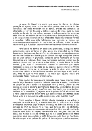 Digitalizado por kamparina y el_gato para Biblioteca-irc en julio de 2.005
http://biblioteca.d2g.com
La casa de Royal era como una casa de flores; la glicina
protegía el tejado, una cortina de viñas proyectaba sombra en las
ventanas, los lirios florecían en el portal. Desde las ventanas se
alcanzaba a ver los lejanos y débiles guiños del mar, pues la casa
estaba en lo alto de una colina; aunque el sol quemaba, las sombras
eran frescas. El interior de la casa permanecía siempre oscuro y frío,
y en las paredes susurraban mal encoladas hojas de periódico verdes
y rosadas. Había una sola habitación que contenía la cocina, un
tembloroso espejo apoyado en una mesa de mármol, y una cama de
latón en la que hubiesen cabido cómodamente tres hombres obesos.
Pero Ottilie no dormía en esta cama grandiosa. Ni siquiera tenía
autorización para sentarse en ella, pues era propiedad de la Vieja
Bonaparte, la abuela de Royal. Con las piernas más arqueadas que un
enano y la cabeza más calva que un cóndor, la Vieja Bonaparte era un
ser de piel tiznada y grumosa, conocida como hechicera en varios
kilómetros a la redonda. Eran muy numerosos quienes temían que la
anciana proyectara su sombra sobre ellos; y hasta Royal le tenía
miedo, y se puso a tartamudear cuando le comunicó que había
regresado a casa acompañado de su esposa. Luego empujó a Ottilie
hasta situarla cerca de la anciana, y ésta le dejó unos cuantos
moretones debido a los malintencionados pellizcos que le dio aquí y
allá, tras lo cual le hizo saber a su nieto que aquella novia era
demasiado flaca: Morirá del primer parto.
Cada noche, la joven pareja esperaba para hacer el amor hasta
que la Vieja Bonaparte parecía haberse dormido. A veces, tendida en
el jergón de paja donde se acostaban ella y Royal, Ottilie estaba
segura de que la anciana permanecía despierta, vigilándoles. En una
ocasión llegó a ver un ojo legañoso que, iluminado por las estrellas,
brillaba en la oscuridad. Quejarse ante Royal era inútil, él se limitaba
a reír: ¿podía hacerles algún daño que aquella vieja, que tantas cosas
había visto a lo largo de su vida, quisiera ver unas cuantas más?
Como amaba a Royal, Ottilie olvidó agravios y no volvió a
quejarse de nada ante él, e intentó también no enfurecer a la Vieja
Bonaparte. Durante largo tiempo fue feliz; no echó de menos a sus
amigas de Port-au-Prince ni la vida que llevaba allí; no obstante,
guardaba muy bien sus recuerdos de aquellos días: con el cestito de
costura que Baby le regaló, remendaba sus antiguos vestidos de
seda, las medias de seda verdes que ya no usaba porque no había
ocasiones para ponérselas: al café del pueblo sólo iban los hombres,
lo mismo que a las peleas de gallos. Si las mujeres querían reunirse,
 