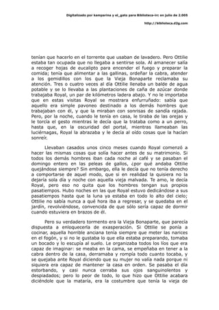 Digitalizado por kamparina y el_gato para Biblioteca-irc en julio de 2.005
http://biblioteca.d2g.com
tenían que hacerlo en el torrente que usaban de lavadero. Pero Ottilie
estaba tan ocupada que no llegaba a sentirse sola. Al amanecer salía
a recoger hojas de eucalipto para encender el fuego y preparar la
comida; tenía que alimentar a las gallinas, ordeñar la cabra, atender
a los gemidillos con los que la Vieja Bonaparte reclamaba su
atención. Tres o cuatro veces al día Ottilie llenaba un balde de agua
potable y se lo llevaba a las plantaciones de caña de azúcar donde
trabajaba Royal, un par de kilómetros ladera abajo. Y no le importaba
que en estas visitas Royal se mostrara enfurruñado: sabía que
aquello era simple pavoneo destinado a los demás hombres que
trabajaban con él, y que la miraban con sonrisas de sandía rajada.
Pero, por la noche, cuando le tenía en casa, le tiraba de las orejas y
le torcía el gesto mientras le decía que la trataba como a un perro,
hasta que, en la oscuridad del portal, mientras llameaban las
luciérnagas, Royal la abrazaba y le decía al oído cosas que la hacían
sonreír.
Llevaban casados unos cinco meses cuando Royal comenzó a
hacer las mismas cosas que solía hacer antes de su matrimonio. Si
todos los demás hombres iban cada noche al café y se pasaban el
domingo entero en las peleas de gallos, ¿por qué andaba Ottilie
quejándose siempre? Sin embargo, ella le decía que no tenía derecho
a comportarse de aquel modo, que si en realidad la quisiera no la
dejaría sola día y noche con aquella vieja malvada. Te amo, le decía
Royal, pero eso no quita que los hombres tengan sus propios
pasatiempos. Hubo noches en las que Royal estuvo dedicándose a sus
pasatiempos hasta que la luna ya estaba en todo lo alto del cielo;
Ottilie no sabía nunca a qué hora iba a regresar, y se quedaba en el
jardín, revolviéndose, convencida de que sólo sería capaz de dormir
cuando estuviera en brazos de él.
Pero su verdadero tormento era la Vieja Bonaparte, que parecía
dispuesta a enloquecerla de exasperación. Si Ottilie se ponía a
cocinar, aquella horrible anciana tenía siempre que meter las narices
en el fogón, y si no le gustaba lo que ella estaba preparando, tomaba
un bocado y lo escupía al suelo. Le organizaba todos los líos que era
capaz de imaginar: se meaba en la cama, se empeñaba en tener a la
cabra dentro de la casa, derramaba y rompía todo cuanto tocaba, y
se quejaba ante Royal diciendo que su mujer no valía nada porque ni
siquiera era capaz de mantener la casa en orden. Se pasaba el día
estorbando, y casi nunca cerraba sus ojos sanguinolentos y
despiadados; pero lo peor de todo, lo que hizo que Ottilie acabara
diciéndole que la mataría, era la costumbre que tenía la vieja de
 