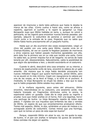 Digitalizado por kamparina y el_gato para Biblioteca-irc en julio de 2.005
http://biblioteca.d2g.com
aparecer de improviso y darle tales pellizcos que hasta le dejaba la
marca de las uñas. ¡Como vuelva a hacer eso, como se atreva a
repetirlo, agarraré el cuchillo y le rajaré la garganta! La Vieja
Bonaparte supo que Ottilie hablaba en serio, y, aunque no volvió a
pellizcarla, se las ingenió para encontrar nuevas bromas pesadas: por
ejemplo, adquirió la costumbre de ponerse a caminar por cierto
rincón junto a la entrada de la casa, fingiendo que no sabía que
Ottilie había hecho precisamente allí un pequeño huerto.
Hasta que un día ocurrieron dos cosas excepcionales. Llegó un
chico del pueblo con una carta para Ottilie; cuando vivía en el
Champs-Elysées, de vez en cuando le llegaban postales de marineros
y otros viajeros que habían pasado momentos agradables con ella,
pero ésta fue la primera vez en su vida que recibía una carta. Como
no sabía leer, su primer impulso fue el de rasgarla: no servía de nada
tenerla por allí, obsesionándola. Naturalmente, cabía la posibilidad de
que algún día aprendiese a leer; y decidió esconderla en el costurero.
Cuando lo abrió, descubrió otra cosa siniestra: en su interior, a
manera de espeluznante ovillo de lana, encontró la cabeza de un gato
amarillo. ¡De manera que la vieja había decidido provocarla con
nuevos métodos! Seguro que quiere hechizarme, pensó Ottilie, pero
no se asustó en lo más mínimo. Cogió con repugnancia la cabeza por
una de las orejas, se la llevó al fuego, y la echó en el puchero. A
mediodía, la Vieja Bonaparte se chupó los dedos y dijo que la sopa
que le había preparado Ottilie estaba muy sabrosa.
A la mañana siguiente, poco antes del almuerzo, Ottilie
encontró, retorciéndose en su costurero, una serpiente verde; tras
haberla troceado en fragmentos diminutos como la arena, la
espolvoreó sobre un guisado. Cada día la vieja ponía su ingenio a
prueba: tuvo que meter arañas en el horno, freír una lagartija, hervir
una pechuga de buitre. La Vieja Bonaparte repetía de todos esos
platos. Y vigilaba con sus inquietos ojos brillantes las idas y venidas
de Ottilie, en espera de que sus encantamientos produjeran efecto.
Tienes mal aspecto, Ottilie, le dijo, echándole un poco de melaza a su
avinagrado acento de costumbre. Comes menos que una hormiga,
¿por qué no tomas un poco de esta sopa tan buena?
Porque, respondió Ottilie sin alzar la voz, no me gusta la sopa
de buitre; ni el pan con arañas ni tampoco los guisos de serpiente.
Estas comidas me dejan sin apetito.
 