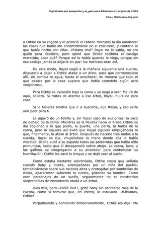 Digitalizado por kamparina y el_gato para Biblioteca-irc en julio de 2.005
http://biblioteca.d2g.com
a Ottilie en su regazo y le acarició el cabello mientras la oía enumerar
las cosas que había ido encontrándose en el costurero, y contarle lo
que había hecho con ellas. ¿Estaba mal? Royal no lo sabía, no era
quién para decidirlo, pero opinó que Ottilie recibiría el castigo
merecido; ¿por qué? Porque así lo había querido la vieja, porque sin
ese castigo jamás la dejaría en paz: los hechizos eran así.
De este modo, Royal cogió a la mañana siguiente una cuerda,
dispuesto a dejar a Ottilie atada a un árbol, para que permaneciese
allí, sin comida ni agua, hasta el anochecer, de manera que todo el
que pasara por la casa supiera que había cometido algún acto
vergonzoso.
Pero Ottilie se escondió bajo la cama y se negó a salir. Me iré de
aquí, sollozó. Si tratas de atarme a ese árbol, Royal, huiré de esta
casa.
Si lo hicieras tendría que ir a buscarte, dijo Royal, y eso sería
aún peor para ti.
La agarró de un tobillo y, sin hacer caso de sus gritos, la sacó
de debajo de la cama. Mientras se la llevaba hacia el árbol, Ottilie se
iba cogiendo a lo que podía, la puerta, una parra, la barba de la
cabra, pero ni siquiera así evitó que Royal siguiera empujándola ni
que, finalmente, la atase al árbol. Después de hacerle tres nudos a la
cuerda, Royal se fue, chupándose la mano donde ella le había
mordido. Ottilie aulló a su espalda todas las palabrotas que había oído
pronunciar, hasta que él desapareció colina abajo. La cabra, Juno, y
las gallinas se congregaron a su alrededor para contemplar su
humillación; Ottilie les sacó la lengua y se dejó caer al suelo.
Como estaba bastante adormilada, Ottilie creyó que soñaba
cuando Baby y Rosita, acompañadas por un niño del pueblo,
tambaleándose sobre sus tacones altos y protegidas por sombrillas de
moda, aparecieron subiendo la cuesta, gritando su nombre. Como
eran personajes de un sueño, seguramente no se mostrarían
sorprendidas de encontrarla atada a un árbol.
Dios mío, pero ¿estás loca?, gritó Baby sin acercarse más de la
cuenta, como si temiese que, en efecto, lo estuviera. ¡Háblanos,
Ottilie!
Parpadeando y sonriendo bobaliconamente, Ottilie les dijo: Me
 