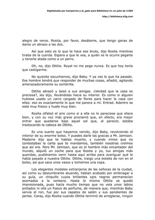 Digitalizado por kamparina y el_gato para Biblioteca-irc en julio de 2.005
http://biblioteca.d2g.com
alegro de veros. Rosita, por favor, desátame, que tengo ganas de
daros un abrazo a las dos.
Así que esto es lo que te hace ese bruto, dijo Rosita mientras
tiraba de la cuerda. Espera a que le vea, a quién se le ocurre pegarte
y tenerte atada como a un perro.
Oh, no, dijo Ottilie. Royal no me pega nunca. Es que hoy tenía
que castigarme.
No quisiste escucharnos, dijo Baby. Y ya ves lo que ha pasado.
Ese hombre tendrá que responder de muchas cosas, añadió, agitando
amenazadoramente su sombrilla.
Ottilie abrazó y besó a sus amigas. ¿Verdad que la casa es
preciosa?, les dijo, llevándolas hacia su interior. Es como si alguien
hubiese usado un carro cargado de flores para hacer la casa con
ellas: eso es exactamente lo que me parece a mí. Entrad. Adentro se
está muy fresco y huele muy bien.
Rosita olfateó el aire como si a ella no le pareciese que oliera
bien, y con su voz más grave proclamó que, en efecto, era mejor
entrar que quedarse bajo aquel sol que, al parecer, estaba
trastocando la cabeza de Ottilie.
Es una suerte que hayamos venido, dijo Baby, revolviendo el
interior de su enorme bolso. Y puedes darle las gracias a Mr. Jamison.
Madame dijo que te habías muerto, y cuando vimos que no
contestabas la carta que te mandamos, también nosotras creímos
que así era. Pero Mr. Jamison, que es el hombre más encantador del
mundo, alquiló un coche para que Rosita y yo, tus amigas más
queridas, pudiéramos venir hasta aquí arriba para averiguar qué le
había pasado a nuestra Ottilie. Ottilie, traigo una botella de ron en el
bolso, así que saca unos vasos y tomemos una copa.
Los elegantes modales extranjeros de las señoras de la ciudad,
así como su deslumbrante atuendo, habían acabado por embriagar a
su guía, un chiquillo cuyos brillantes ojos negros permanecían
asomados a la ventana. Hasta la misma Ottilie se quedó
impresionada, pues hacía mucho tiempo que no veía unos labios
pintados ni olía un frasco de perfume, de manera que, mientras Baby
servía el ron, fue por sus zapatos de satén y sus pendientes de
perlas. Caray, dijo Rosita cuando Ottilie terminó de arreglarse, ningún
 
