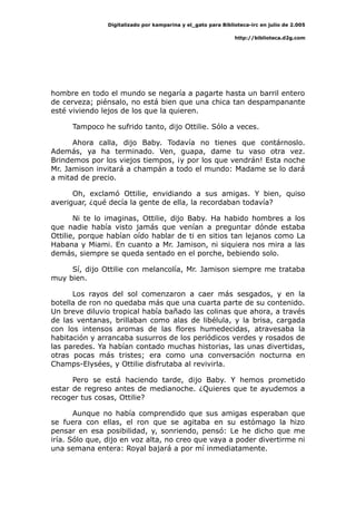 Digitalizado por kamparina y el_gato para Biblioteca-irc en julio de 2.005
http://biblioteca.d2g.com
hombre en todo el mundo se negaría a pagarte hasta un barril entero
de cerveza; piénsalo, no está bien que una chica tan despampanante
esté viviendo lejos de los que la quieren.
Tampoco he sufrido tanto, dijo Ottilie. Sólo a veces.
Ahora calla, dijo Baby. Todavía no tienes que contárnoslo.
Además, ya ha terminado. Ven, guapa, dame tu vaso otra vez.
Brindemos por los viejos tiempos, ¡y por los que vendrán! Esta noche
Mr. Jamison invitará a champán a todo el mundo: Madame se lo dará
a mitad de precio.
Oh, exclamó Ottilie, envidiando a sus amigas. Y bien, quiso
averiguar, ¿qué decía la gente de ella, la recordaban todavía?
Ni te lo imaginas, Ottilie, dijo Baby. Ha habido hombres a los
que nadie había visto jamás que venían a preguntar dónde estaba
Ottilie, porque habían oído hablar de ti en sitios tan lejanos como La
Habana y Miami. En cuanto a Mr. Jamison, ni siquiera nos mira a las
demás, siempre se queda sentado en el porche, bebiendo solo.
Sí, dijo Ottilie con melancolía, Mr. Jamison siempre me trataba
muy bien.
Los rayos del sol comenzaron a caer más sesgados, y en la
botella de ron no quedaba más que una cuarta parte de su contenido.
Un breve diluvio tropical había bañado las colinas que ahora, a través
de las ventanas, brillaban como alas de libélula, y la brisa, cargada
con los intensos aromas de las flores humedecidas, atravesaba la
habitación y arrancaba susurros de los periódicos verdes y rosados de
las paredes. Ya habían contado muchas historias, las unas divertidas,
otras pocas más tristes; era como una conversación nocturna en
Champs-Elysées, y Ottilie disfrutaba al revivirla.
Pero se está haciendo tarde, dijo Baby. Y hemos prometido
estar de regreso antes de medianoche. ¿Quieres que te ayudemos a
recoger tus cosas, Ottilie?
Aunque no había comprendido que sus amigas esperaban que
se fuera con ellas, el ron que se agitaba en su estómago la hizo
pensar en esa posibilidad, y, sonriendo, pensó: Le he dicho que me
iría. Sólo que, dijo en voz alta, no creo que vaya a poder divertirme ni
una semana entera: Royal bajará a por mí inmediatamente.
 