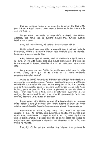 Digitalizado por kamparina y el_gato para Biblioteca-irc en julio de 2.005
http://biblioteca.d2g.com
Sus dos amigas rieron al oír esto. Serás boba, dijo Baby. Me
gustará ver a Royal cuando unos cuantos hombres de los nuestros le
den una lección.
No permitiré que nadie le haga daño a Royal, dijo Ottilie.
Además, eso haría que se pusiera incluso más furioso cuando
llegáramos a casa.
Baby dijo: Pero Ottilie, no tendrás que regresar con él.
Ottilie esbozó una sonrisilla, y recorrió con la mirada toda la
habitación, como si estuviera viendo algo invisible para los demás.
Pues claro que regresaré, dijo.
Baby puso los ojos en blanco, sacó un abanico y lo agitó junto a
su cara. En mi vida había oído una locura semejante, dijo con los
labios apretados. Rosita, ¿habías oído en tu vida peor locura que
ésta?
Lo que pasa es que Ottilie ha tenido que sufrir mucho, dijo
Rosita. Anda, ¿por qué no te echas en la cama mientras
empaquetamos tus cosas?
Ottilie se quedó mirándolas mientras sus amigas comenzaban a
amontonar sus pertenencias. Fueron recogiendo peines y alfileres,
enrollando sus medias de seda. Ottilie se quitó las bonitas prendas
que se había puesto, como si pensara vestirse con cosas más finas
incluso; pero lo que hizo fue volver a ponerse el vestido viejo, y
luego, silenciosamente activa, como si estuviera ayudando a sus
amigas, fue devolviéndolo todo a su sitio. Al darse cuenta de lo que
ocurría, Baby dio una patada en el suelo.
Escuchadme, dijo Ottilie. Ya que tú y Rosita decís ser amigas
mías, haced lo que yo os diga, por favor: atadme al árbol tal como
estaba cuando habéis llegado. Así, nunca me picará ninguna abeja.
Absolutamente borracha, dijo Baby; pero Rosita le dijo que
cerrase el pico. Me parece, dijo suspirando Rosita, me parece que
Ottilie está enamorada. Si Royal le dijera que regresara aquí, creo
que le acompañaría, y puesto que así es como están las cosas lo
mejor será que volvamos y digamos que Madame tenía razón, que
Ottilie ha muerto.
Eso, dijo Ottilie, porque sonaba muy trágico y le gustaba la
 