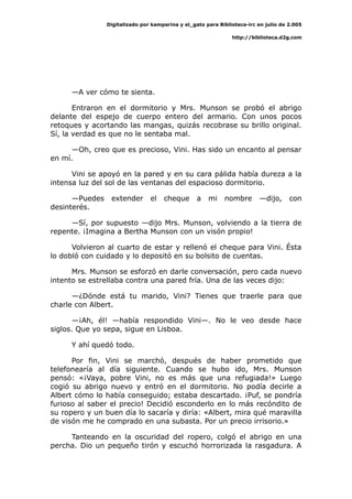 Digitalizado por kamparina y el_gato para Biblioteca-irc en julio de 2.005
http://biblioteca.d2g.com
—A ver cómo te sienta.
Entraron en el dormitorio y Mrs. Munson se probó el abrigo
delante del espejo de cuerpo entero del armario. Con unos pocos
retoques y acortando las mangas, quizás recobrase su brillo original.
Sí, la verdad es que no le sentaba mal.
—Oh, creo que es precioso, Vini. Has sido un encanto al pensar
en mí.
Vini se apoyó en la pared y en su cara pálida había dureza a la
intensa luz del sol de las ventanas del espacioso dormitorio.
—Puedes extender el cheque a mi nombre —dijo, con
desinterés.
—Sí, por supuesto —dijo Mrs. Munson, volviendo a la tierra de
repente. ¡Imagina a Bertha Munson con un visón propio!
Volvieron al cuarto de estar y rellenó el cheque para Vini. Ésta
lo dobló con cuidado y lo depositó en su bolsito de cuentas.
Mrs. Munson se esforzó en darle conversación, pero cada nuevo
intento se estrellaba contra una pared fría. Una de las veces dijo:
—¿Dónde está tu marido, Vini? Tienes que traerle para que
charle con Albert.
—¡Ah, él! —había respondido Vini—. No le veo desde hace
siglos. Que yo sepa, sigue en Lisboa.
Y ahí quedó todo.
Por fin, Vini se marchó, después de haber prometido que
telefonearía al día siguiente. Cuando se hubo ido, Mrs. Munson
pensó: «¡Vaya, pobre Vini, no es más que una refugiada!» Luego
cogió su abrigo nuevo y entró en el dormitorio. No podía decirle a
Albert cómo lo había conseguido; estaba descartado. ¡Puf, se pondría
furioso al saber el precio! Decidió esconderlo en lo más recóndito de
su ropero y un buen día lo sacaría y diría: «Albert, mira qué maravilla
de visón me he comprado en una subasta. Por un precio irrisorio.»
Tanteando en la oscuridad del ropero, colgó el abrigo en una
percha. Dio un pequeño tirón y escuchó horrorizada la rasgadura. A
 