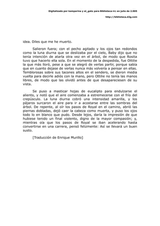 Digitalizado por kamparina y el_gato para Biblioteca-irc en julio de 2.005
http://biblioteca.d2g.com
idea. Diles que me he muerto.
Salieron fuera; con el pecho agitado y los ojos tan redondos
como la luna diurna que se deslizaba por el cielo, Baby dijo que no
tenía intención de atarla otra vez en el árbol, de modo que Rosita
tuvo que hacerlo ella sola. En el momento de la despedida, fue Ottilie
la que más lloró, pese a que se alegró de verlas partir, porque sabía
que en cuanto dejase de verlas nunca más volvería a pensar en ellas.
Temblorosas sobre sus tacones altos en el sendero, se dieron media
vuelta para decirle adiós con la mano, pero Ottilie no tenía las manos
libres, de modo que las olvidó antes de que desapareciesen de su
vista.
Se puso a masticar hojas de eucalipto para endulzarse el
aliento, y notó que el aire comenzaba a estremecerse con el frío del
crepúsculo. La luna diurna cobró una intensidad amarilla, y los
pájaros surcaron el aire para ir a acostarse entre las sombras del
árbol. De repente, al oír los pasos de Royal en el camino, abrió las
piernas dobladas, dejó caer la cabeza como muerta, y puso los ojos
todo lo en blanco que pudo. Desde lejos, daría la impresión de que
hubiese tenido un final violento, digno de la mayor compasión; y,
mientras oía que los pasos de Royal se iban acelerando hasta
convertirse en una carrera, pensó felizmente: Así se llevará un buen
susto.
[Traducción de Enrique Murillo]
 
