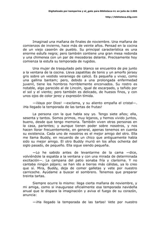 Digitalizado por kamparina y el_gato para Biblioteca-irc en julio de 2.005
http://biblioteca.d2g.com
Imaginad una mañana de finales de noviembre. Una mañana de
comienzos de invierno, hace más de veinte años. Pensad en la cocina
de un viejo caserón de pueblo. Su principal característica es una
enorme estufa negra; pero también contiene una gran mesa redonda
y una chimenea con un par de mecedoras delante. Precisamente hoy
comienza la estufa su temporada de rugidos.
Una mujer de trasquilado pelo blanco se encuentra de pie junto
a la ventana de la cocina. Lleva zapatillas de tenis y un amorfo jersey
gris sobre un vestido veraniego de calicó. Es pequeña y vivaz, como
una gallina bantam; pero, debido a una prolongada enfermedad
juvenil, tiene los hombros horriblemente encorvados. Su rostro es
notable, algo parecido al de Lincoln, igual de escarpado, y teñido por
el sol y el viento; pero también es delicado, de huesos finos, y con
unos ojos de color jerez y expresión tímida.
—¡Vaya por Dios! —exclama, y su aliento empaña el cristal—.
¡Ha llegado la temporada de las tartas de frutas!
La persona con la que habla soy yo. Tengo siete años; ella,
sesenta y tantos. Somos primos, muy lejanos, y hemos vivido juntos,
bueno, desde que tengo memoria. También viven otras personas en
la casa, parientes; y aunque tienen poder sobre nosotros, y nos
hacen llorar frecuentemente, en general, apenas tenemos en cuenta
su existencia. Cada uno de nosotros es el mejor amigo del otro. Ella
me llama Buddy, en recuerdo de un chico que antiguamente había
sido su mejor amigo. El otro Buddy murió en los años ochenta del
siglo pasado, de pequeño. Ella sigue siendo pequeña.
—Lo he sabido antes de levantarme de la cama —dice,
volviéndole la espalda a la ventana y con una mirada de determinada
excitación—. La campana del patio sonaba fría y clarísima. Y no
cantaba ningún pájaro; se han ido a tierras más cálidas, ya lo creo
que sí. Mira, Buddy, deja de comer galletas y vete por nuestro
carricoche. Ayúdame a buscar el sombrero. Tenemos que preparar
treinta tartas.
Siempre ocurre lo mismo: llega cierta mañana de noviembre, y
mi amiga, como si inaugurase oficialmente esa temporada navideña
anual que le dispara la imaginación y aviva el fuego de su corazón,
anuncia:
—¡Ha llegado la temporada de las tartas! Vete por nuestro
 