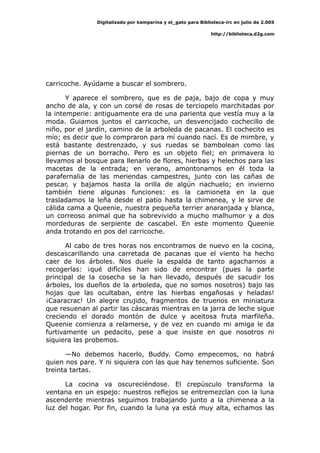 Digitalizado por kamparina y el_gato para Biblioteca-irc en julio de 2.005
http://biblioteca.d2g.com
carricoche. Ayúdame a buscar el sombrero.
Y aparece el sombrero, que es de paja, bajo de copa y muy
ancho de ala, y con un corsé de rosas de terciopelo marchitadas por
la intemperie: antiguamente era de una parienta que vestía muy a la
moda. Guiamos juntos el carricoche, un desvencijado cochecillo de
niño, por el jardín, camino de la arboleda de pacanas. El cochecito es
mío; es decir que lo compraron para mí cuando nací. Es de mimbre, y
está bastante destrenzado, y sus ruedas se bambolean como las
piernas de un borracho. Pero es un objeto fiel; en primavera lo
llevamos al bosque para llenarlo de flores, hierbas y helechos para las
macetas de la entrada; en verano, amontonamos en él toda la
parafernalia de las meriendas campestres, junto con las cañas de
pescar, y bajamos hasta la orilla de algún riachuelo; en invierno
también tiene algunas funciones: es la camioneta en la que
trasladamos la leña desde el patio hasta la chimenea, y le sirve de
cálida cama a Queenie, nuestra pequeña terrier anaranjada y blanca,
un correoso animal que ha sobrevivido a mucho malhumor y a dos
mordeduras de serpiente de cascabel. En este momento Queenie
anda trotando en pos del carricoche.
Al cabo de tres horas nos encontramos de nuevo en la cocina,
descascarillando una carretada de pacanas que el viento ha hecho
caer de los árboles. Nos duele la espalda de tanto agacharnos a
recogerlas: ¡qué difíciles han sido de encontrar (pues la parte
principal de la cosecha se la han llevado, después de sacudir los
árboles, los dueños de la arboleda, que no somos nosotros) bajo las
hojas que las ocultaban, entre las hierbas engañosas y heladas!
¡Caaracrac! Un alegre crujido, fragmentos de truenos en miniatura
que resuenan al partir las cáscaras mientras en la jarra de leche sigue
creciendo el dorado montón de dulce y aceitosa fruta marfileña.
Queenie comienza a relamerse, y de vez en cuando mi amiga le da
furtivamente un pedacito, pese a que insiste en que nosotros ni
siquiera las probemos.
—No debemos hacerlo, Buddy. Como empecemos, no habrá
quien nos pare. Y ni siquiera con las que hay tenemos suficiente. Son
treinta tartas.
La cocina va oscureciéndose. El crepúsculo transforma la
ventana en un espejo: nuestros reflejos se entremezclan con la luna
ascendente mientras seguimos trabajando junto a la chimenea a la
luz del hogar. Por fin, cuando la luna ya está muy alta, echamos las
 