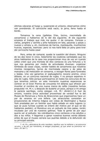 Digitalizado por kamparina y el_gato para Biblioteca-irc en julio de 2.005
http://biblioteca.d2g.com
últimas cáscaras al fuego y, suspirando al unísono, observamos cómo
van prendiendo. El carricoche está vacío; la jarra, llena hasta el
borde.
Tomamos la cena (galletas frías, tocino, mermelada de
zarzamora) y hablamos de lo del día siguiente. Al día siguiente
empieza el trabajo que más me gusta: ir de compras. Cerezas y
cidras, jengibre y vainilla y piña hawaiana en lata, pacanas y pasas y
nueces y whisky y, oh, montones de harina, mantequilla, muchísimos
huevos, especias, esencias: pero ¡si nos hará falta un pony para tirar
del carricoche hasta casa!
Pero, antes de comprar, queda la cuestión del dinero. Ninguno
de los dos tiene ni cinco. Solamente las cicateras cantidades que los
otros habitantes de la casa nos proporcionan muy de vez en cuando
(ellos creen que una moneda de diez centavos es una fortuna) y lo
que nos ganamos por medio de actividades diversas: organizar
tómbolas de cosas viejas, vender baldes de zarzamoras que nosotros
mismos recogemos, tarros de mermelada casera y de jalea de
manzana y de melocotón en conserva, o recoger flores para funerales
y bodas. Una vez ganamos el septuagésimo noveno premio, cinco
dólares, en un concurso nacional de rugby. Y no porque sepamos ni
jota de rugby. Sólo porque participamos en todos los concursos de los
que tenemos noticia: en este momento nuestras esperanzas se
centran en el Gran Premio de cincuenta mil dólares que ofrecen por
inventar el nombre de una nueva marca de cafés (nosotros hemos
propuesto «A. M.»; y después de dudarlo un poco, porque a mi amiga
le parecía sacrílego, como eslogan «¡A. M.! ¡Amén!»)1
.A fuer de
sincero, nuestra única actividad provechosa de verdad fue lo del
Museo de Monstruos y Feria de Atracciones que organizamos hace un
par de veranos en una leñera. Las atracciones consistían en
proyecciones de linterna mágica con vistas de Washington y Nueva
York prestadas por un familiar que había estado en esos lugares (y
que se puso furioso cuando se enteró del motivo por el que se las
habíamos pedido); el Monstruo era un polluelo de tres patas, recién
incubado por una de nuestras gallinas. Toda la gente de por aquí
quería ver al polluelo: les cobrábamos cinco centavos a los adultos y
dos a los niños. Y llegamos a ganar nuestros buenos veinte dólares
antes de que el museo cerrara sus puertas debido a la defunción de
su principal estrella.
1 «A. M.», abreviatura de ante meridiem, significa «por la mañana» y se pronuncia
«ei-em», y de ahí, por homofonía, el eslogan propuesto, ya que amen se pronuncia «ei-
men». (N. del T.)
 