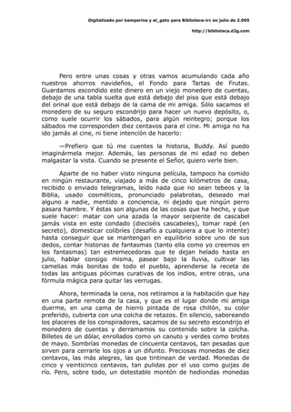 Digitalizado por kamparina y el_gato para Biblioteca-irc en julio de 2.005
http://biblioteca.d2g.com
Pero entre unas cosas y otras vamos acumulando cada año
nuestros ahorros navideños, el Fondo para Tartas de Frutas.
Guardamos escondido este dinero en un viejo monedero de cuentas,
debajo de una tabla suelta que está debajo del piso que está debajo
del orinal que está debajo de la cama de mi amiga. Sólo sacamos el
monedero de su seguro escondrijo para hacer un nuevo depósito, o,
como suele ocurrir los sábados, para algún reintegro; porque los
sábados me corresponden diez centavos para el cine. Mi amiga no ha
ido jamás al cine, ni tiene intención de hacerlo:
—Prefiero que tú me cuentes la historia, Buddy. Así puedo
imaginármela mejor. Además, las personas de mi edad no deben
malgastar la vista. Cuando se presente el Señor, quiero verle bien.
Aparte de no haber visto ninguna película, tampoco ha comido
en ningún restaurante, viajado a más de cinco kilómetros de casa,
recibido o enviado telegramas, leído nada que no sean tebeos y la
Biblia, usado cosméticos, pronunciado palabrotas, deseado mal
alguno a nadie, mentido a conciencia, ni dejado que ningún perro
pasara hambre. Y éstas son algunas de las cosas que ha hecho, y que
suele hacer: matar con una azada la mayor serpiente de cascabel
jamás vista en este condado (dieciséis cascabeles), tomar rapé (en
secreto), domesticar colibríes (desafío a cualquiera a que lo intente)
hasta conseguir que se mantengan en equilibrio sobre uno de sus
dedos, contar historias de fantasmas (tanto ella como yo creemos en
los fantasmas) tan estremecedoras que te dejan helado hasta en
julio, hablar consigo misma, pasear bajo la lluvia, cultivar las
camelias más bonitas de todo el pueblo, aprenderse la receta de
todas las antiguas pócimas curativas de los indios, entre otras, una
fórmula mágica para quitar las verrugas.
Ahora, terminada la cena, nos retiramos a la habitación que hay
en una parte remota de la casa, y que es el lugar donde mi amiga
duerme, en una cama de hierro pintada de rosa chillón, su color
preferido, cubierta con una colcha de retazos. En silencio, saboreando
los placeres de los conspiradores, sacamos de su secreto escondrijo el
monedero de cuentas y derramamos su contenido sobre la colcha.
Billetes de un dólar, enrollados como un canuto y verdes como brotes
de mayo. Sombrías monedas de cincuenta centavos, tan pesadas que
sirven para cerrarle los ojos a un difunto. Preciosas monedas de diez
centavos, las más alegres, las que tintinean de verdad. Monedas de
cinco y veinticinco centavos, tan pulidas por el uso como guijas de
río. Pero, sobre todo, un detestable montón de hediondas monedas
 