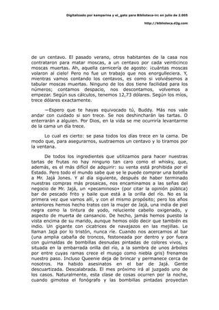 Digitalizado por kamparina y el_gato para Biblioteca-irc en julio de 2.005
http://biblioteca.d2g.com
de un centavo. El pasado verano, otros habitantes de la casa nos
contrataron para matar moscas, a un centavo por cada veinticinco
moscas muertas. Ah, aquella carnicería de agosto: ¡cuántas moscas
volaron al cielo! Pero no fue un trabajo que nos enorgulleciera. Y,
mientras vamos contando los centavos, es como si volviésemos a
tabular moscas muertas. Ninguno de los dos tiene facilidad para los
números; contamos despacio, nos descontamos, volvemos a
empezar. Según sus cálculos, tenemos 12,73 dólares. Según los míos,
trece dólares exactamente.
—Espero que te hayas equivocado tú, Buddy. Más nos vale
andar con cuidado si son trece. Se nos deshincharán las tartas. O
enterrarán a alguien. Por Dios, en la vida se me ocurriría levantarme
de la cama un día trece.
Lo cual es cierto: se pasa todos los días trece en la cama. De
modo que, para asegurarnos, sustraemos un centavo y lo tiramos por
la ventana.
De todos los ingredientes que utilizamos para hacer nuestras
tartas de frutas no hay ninguno tan caro como el whisky, que,
además, es el más difícil de adquirir: su venta está prohibida por el
Estado. Pero todo el mundo sabe que se le puede comprar una botella
a Mr. Jajá Jones. Y al día siguiente, después de haber terminado
nuestras compras más prosaicas, nos encaminamos a las señas del
negocio de Mr. Jajá, un «pecaminoso» (por citar la opinión pública)
bar de pescado frito y baile que está a la orilla del río. No es la
primera vez que vamos allí, y con el mismo propósito; pero los años
anteriores hemos hecho tratos con la mujer de Jajá, una india de piel
negra como la tintura de yodo, reluciente cabello oxigenado, y
aspecto de muerta de cansancio. De hecho, jamás hemos puesto la
vista encima de su marido, aunque hemos oído decir que también es
indio. Un gigante con cicatrices de navajazos en las mejillas. Le
llaman Jajá por lo tristón, nunca ríe. Cuando nos acercamos al bar
(una amplia cabaña de troncos, festoneada por dentro y por fuera
con guirnaldas de bombillas desnudas pintadas de colores vivos, y
situada en la embarrada orilla del río, a la sombra de unos árboles
por entre cuyas ramas crece el musgo como niebla gris) frenamos
nuestro paso. Incluso Queenie deja de brincar y permanece cerca de
nosotros. Ha habido asesinatos en el bar de Jajá. Gente
descuartizada. Descalabrada. El mes próximo irá al juzgado uno de
los casos. Naturalmente, esta clase de cosas ocurren por la noche,
cuando gimotea el fonógrafo y las bombillas pintadas proyectan
 