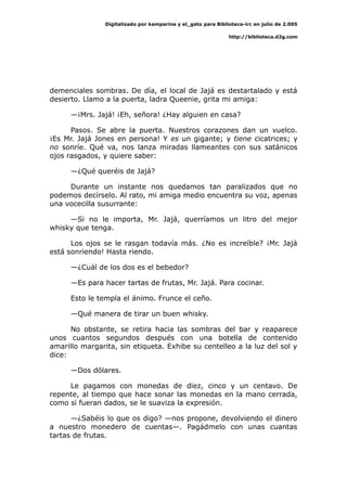 Digitalizado por kamparina y el_gato para Biblioteca-irc en julio de 2.005
http://biblioteca.d2g.com
demenciales sombras. De día, el local de Jajá es destartalado y está
desierto. Llamo a la puerta, ladra Queenie, grita mi amiga:
—¡Mrs. Jajá! ¡Eh, señora! ¿Hay alguien en casa?
Pasos. Se abre la puerta. Nuestros corazones dan un vuelco.
¡Es Mr. Jajá Jones en persona! Y es un gigante; y tiene cicatrices; y
no sonríe. Qué va, nos lanza miradas llameantes con sus satánicos
ojos rasgados, y quiere saber:
—¿Qué queréis de Jajá?
Durante un instante nos quedamos tan paralizados que no
podemos decírselo. Al rato, mi amiga medio encuentra su voz, apenas
una vocecilla susurrante:
—Si no le importa, Mr. Jajá, querríamos un litro del mejor
whisky que tenga.
Los ojos se le rasgan todavía más. ¿No es increíble? ¡Mr. Jajá
está sonriendo! Hasta riendo.
—¿Cuál de los dos es el bebedor?
—Es para hacer tartas de frutas, Mr. Jajá. Para cocinar.
Esto le templa el ánimo. Frunce el ceño.
—Qué manera de tirar un buen whisky.
No obstante, se retira hacia las sombras del bar y reaparece
unos cuantos segundos después con una botella de contenido
amarillo margarita, sin etiqueta. Exhibe su centelleo a la luz del sol y
dice:
—Dos dólares.
Le pagamos con monedas de diez, cinco y un centavo. De
repente, al tiempo que hace sonar las monedas en la mano cerrada,
como si fueran dados, se le suaviza la expresión.
—¿Sabéis lo que os digo? —nos propone, devolviendo el dinero
a nuestro monedero de cuentas—. Pagádmelo con unas cuantas
tartas de frutas.
 