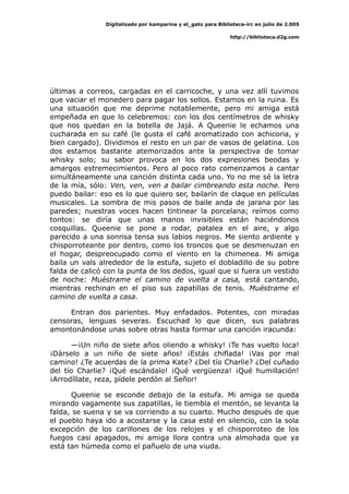 Digitalizado por kamparina y el_gato para Biblioteca-irc en julio de 2.005
http://biblioteca.d2g.com
últimas a correos, cargadas en el carricoche, y una vez allí tuvimos
que vaciar el monedero para pagar los sellos. Estamos en la ruina. Es
una situación que me deprime notablemente, pero mi amiga está
empeñada en que lo celebremos: con los dos centímetros de whisky
que nos quedan en la botella de Jajá. A Queenie le echamos una
cucharada en su café (le gusta el café aromatizado con achicoria, y
bien cargado). Dividimos el resto en un par de vasos de gelatina. Los
dos estamos bastante atemorizados ante la perspectiva de tomar
whisky solo; su sabor provoca en los dos expresiones beodas y
amargos estremecimientos. Pero al poco rato comenzamos a cantar
simultáneamente una canción distinta cada uno. Yo no me sé la letra
de la mía, sólo: Ven, ven, ven a bailar cimbreando esta noche. Pero
puedo bailar: eso es lo que quiero ser, bailarín de claque en películas
musicales. La sombra de mis pasos de baile anda de jarana por las
paredes; nuestras voces hacen tintinear la porcelana; reímos como
tontos: se diría que unas manos invisibles están haciéndonos
cosquillas. Queenie se pone a rodar, patalea en el aire, y algo
parecido a una sonrisa tensa sus labios negros. Me siento ardiente y
chisporroteante por dentro, como los troncos que se desmenuzan en
el hogar, despreocupado como el viento en la chimenea. Mi amiga
baila un vals alrededor de la estufa, sujeto el dobladillo de su pobre
falda de calicó con la punta de los dedos, igual que si fuera un vestido
de noche: Muéstrame el camino de vuelta a casa, está cantando,
mientras rechinan en el piso sus zapatillas de tenis. Muéstrame el
camino de vuelta a casa.
Entran dos parientes. Muy enfadados. Potentes, con miradas
censoras, lenguas severas. Escuchad lo que dicen, sus palabras
amontonándose unas sobre otras hasta formar una canción iracunda:
—¡Un niño de siete años oliendo a whisky! ¡Te has vuelto loca!
¡Dárselo a un niño de siete años! ¡Estás chiflada! ¡Vas por mal
camino! ¿Te acuerdas de la prima Kate? ¿Del tío Charlie? ¿Del cuñado
del tío Charlie? ¡Qué escándalo! ¡Qué vergüenza! ¡Qué humillación!
¡Arrodíllate, reza, pídele perdón al Señor!
Queenie se esconde debajo de la estufa. Mi amiga se queda
mirando vagamente sus zapatillas, le tiembla el mentón, se levanta la
falda, se suena y se va corriendo a su cuarto. Mucho después de que
el pueblo haya ido a acostarse y la casa esté en silencio, con la sola
excepción de los carillones de los relojes y el chisporroteo de los
fuegos casi apagados, mi amiga llora contra una almohada que ya
está tan húmeda como el pañuelo de una viuda.
 