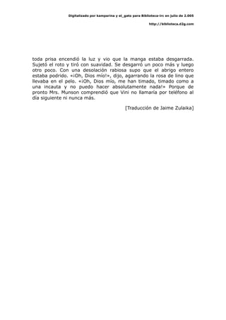 Digitalizado por kamparina y el_gato para Biblioteca-irc en julio de 2.005
http://biblioteca.d2g.com
toda prisa encendió la luz y vio que la manga estaba desgarrada.
Sujetó el roto y tiró con suavidad. Se desgarró un poco más y luego
otro poco. Con una desolación rabiosa supo que el abrigo entero
estaba podrido. «¡Oh, Dios mío!», dijo, agarrando la rosa de lino que
llevaba en el pelo. «¡Oh, Dios mío, me han timado, timado como a
una incauta y no puedo hacer absolutamente nada!» Porque de
pronto Mrs. Munson comprendió que Vini no llamaría por teléfono al
día siguiente ni nunca más.
[Traducción de Jaime Zulaika]
 
