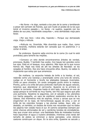 Digitalizado por kamparina y el_gato para Biblioteca-irc en julio de 2.005
http://biblioteca.d2g.com
—No llores —le digo, sentado a los pies de la cama y temblando
a pesar del camisón de franela, que aún huele al jarabe de la tos que
tomé el invierno pasado—, no llores —le suplico, jugando con los
dedos de sus pies, haciéndole cosquillas—, eres demasiado vieja para
llorar.
—Por eso lloro —dice ella, hipando—. Porque soy demasiado
vieja. Vieja y ridícula.
—Ridícula no. Divertida. Más divertida que nadie. Oye, como
sigas llorando, mañana estarás tan cansada que no podremos ir a
cortar el árbol.
Se endereza. Queenie salta encima de la cama (lo cual le está
prohibido) para lamerle las mejillas.
—Conozco un sitio donde encontraremos árboles de verdad,
preciosos, Buddy. Y también hay acebo. Con bayas tan grandes como
tus ojos. Está en el bosque, muy adentro. Más lejos de lo que nunca
hemos ido. Papá nos traía de allí los árboles de Navidad: se los
cargaba al hombro. Eso era hace cincuenta años. Bueno, no sabes lo
impaciente que estoy por que amanezca.
De mañana. La escarcha helada da brillo a la hierba; el sol,
redondo como una naranja y anaranjado como una luna de verano,
cuelga en el horizonte y bruñe los plateados bosques invernales.
Chilla un pavo silvestre. Un cerdo renegado gruñe entre la maleza.
Pronto, junto a la orilla del poco profundo riachuelo de aguas veloces,
tenemos que abandonar el carricoche. Queenie es la primera en
vadear la corriente, chapotea hasta el otro lado, ladrando en son de
queja porque la corriente es muy fuerte, tan fría que seguro que pilla
una pulmonía. Nosotros la seguimos, con el calzado y los utensilios
(un hacha pequeña, un saco de arpillera) sostenidos encima de la
cabeza. Dos kilómetros más de espinas, erizos y zarzas que se nos
enganchan en la ropa; de herrumbrosas agujas de pino, y con el
brillo de los coloridos hongos y las plumas caídas. Aquí, allá, un
destello, un temblor, un éxtasis de trinos nos recuerdan que no todos
los pájaros han volado hacia el sur. El camino serpentea siempre por
entre charcos alimonados de sol y sombríos túneles de enredaderas.
Hay que cruzar otro arroyo: una fastidiada flota de moteadas truchas
hace espumear el agua a nuestro alrededor, mientras unas ranas del
tamaño de platos se entrenan a darse panzadas; unos obreros
castores construyen un dique. En la otra orilla, Queenie se sacude y
 