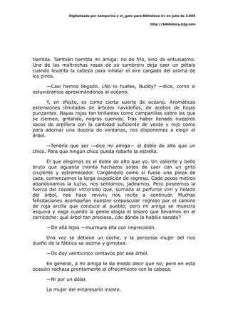 Digitalizado por kamparina y el_gato para Biblioteca-irc en julio de 2.005
http://biblioteca.d2g.com
tiembla. También tiembla mi amiga: no de frío, sino de entusiasmo.
Una de las maltrechas rosas de su sombrero deja caer un pétalo
cuando levanta la cabeza para inhalar el aire cargado del aroma de
los pinos.
—Casi hemos llegado. ¿No lo hueles, Buddy? —dice, como si
estuviéramos aproximándonos al océano.
Y, en efecto, es como cierta suerte de océano. Aromáticas
extensiones ilimitadas de árboles navideños, de acebos de hojas
punzantes. Bayas rojas tan brillantes como campanillas sobre las que
se ciernen, gritando, negros cuervos. Tras haber llenado nuestros
sacos de arpillera con la cantidad suficiente de verde y rojo como
para adornar una docena de ventanas, nos disponemos a elegir el
árbol.
—Tendría que ser —dice mi amiga— el doble de alto que un
chico. Para que ningún chico pueda robarle la estrella.
El que elegimos es el doble de alto que yo. Un valiente y bello
bruto que aguanta treinta hachazos antes de caer con un grito
crujiente y estremecedor. Cargándolo como si fuese una pieza de
caza, comenzamos la larga expedición de regreso. Cada pocos metros
abandonamos la lucha, nos sentamos, jadeamos. Pero poseemos la
fuerza del cazador victorioso que, sumada al perfume viril y helado
del árbol, nos hace revivir, nos incita a continuar. Muchas
felicitaciones acompañan nuestro crepuscular regreso por el camino
de roja arcilla que conduce al pueblo; pero mi amiga se muestra
esquiva y vaga cuando la gente elogia el tesoro que llevamos en el
carricoche: qué árbol tan precioso, ¿de dónde lo habéis sacado?
—De allá lejos —murmura ella con imprecisión.
Una vez se detiene un coche, y la perezosa mujer del rico
dueño de la fábrica se asoma y gimotea:
—Os doy veinticinco centavos por ese árbol.
En general, a mi amiga le da miedo decir que no; pero en esta
ocasión rechaza prontamente el ofrecimiento con la cabeza:
—Ni por un dólar.
La mujer del empresario insiste.
 