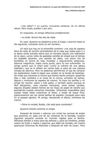 Digitalizado por kamparina y el_gato para Biblioteca-irc en julio de 2.005
http://biblioteca.d2g.com
—¿Un dólar? Y un cuerno. Cincuenta centavos. Es mi última
oferta. Pero mujer, puedes ir por otro.
En respuesta, mi amiga reflexiona amablemente:
—Lo dudo. Nunca hay dos de nada.
En casa: Queenie se desploma junto al fuego y duerme hasta el
día siguiente, roncando como un ser humano.
Un baúl que hay en la buhardilla contiene: una caja de zapatos
llena de colas de armiño (procedentes de la capa que usaba para ir a
la ópera cierta extraña dama que en tiempos alquiló una habitación
de la casa), varios rollos de gastadas cenefas de oropel que el tiempo
ha acabado dorando, una estrella de plata, una breve tira de
bombillas en forma de vela, fundidas y seguramente peligrosas.
Adornos magníficos, hasta cierto punto, pero no son suficientes: mi
amiga quiere que el árbol arda «como la vidriera de una iglesia
baptista», que se le doblen las ramas bajo el peso de una copiosa
nevada de adornos. Pero no podemos permitirnos el lujo de comprar
los esplendores made-in-Japan que venden en la tienda de baratijas.
De modo que hacemos lo mismo que hemos hecho siempre: pasarnos
días y días sentados a la mesa de la cocina, armados de tijeras,
lápices y montones de papeles de colores. Yo trazo los perfiles y mi
amiga los recorta: gatos y más gatos, y también peces (porque es
fácil dibujarlos), unas cuantas manzanas, otras tantas sandías,
algunos ángeles alados hechos de las hojas de papel de estaño que
guardamos cuando comemos chocolate. Utilizamos imperdibles para
sujetar todas estas creaciones al árbol; a modo de toque final,
espolvoreamos por las ramas bolitas de algodón (recogido para este
fin el pasado agosto). Mi amiga, estudiando el efecto, entrelaza las
manos.
—Dime la verdad, Buddy. ¿No está para comérselo?
Queenie intenta comerse un ángel.
Después de trenzar y adornar con cintas las coronas de acebo
que ponemos en cada una de las ventanas de la fachada, nuestro
siguiente proyecto consiste en inventar regalos para la familia.
Pañuelos teñidos a mano para las señoras y, para los hombres, jarabe
casero de limón y regaliz y aspirina, que debe ser tomado «en cuanto
aparezcan Síntomas de Resfriado y Después de Salir de Caza». Pero
 