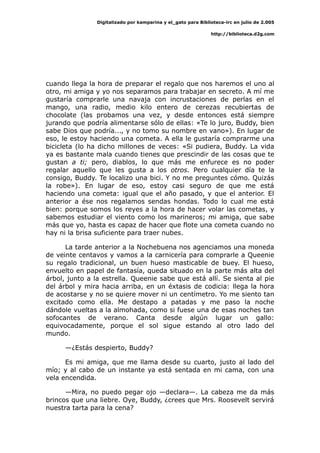 Digitalizado por kamparina y el_gato para Biblioteca-irc en julio de 2.005
http://biblioteca.d2g.com
cuando llega la hora de preparar el regalo que nos haremos el uno al
otro, mi amiga y yo nos separamos para trabajar en secreto. A mí me
gustaría comprarle una navaja con incrustaciones de perlas en el
mango, una radio, medio kilo entero de cerezas recubiertas de
chocolate (las probamos una vez, y desde entonces está siempre
jurando que podría alimentarse sólo de ellas: «Te lo juro, Buddy, bien
sabe Dios que podría..., y no tomo su nombre en vano»). En lugar de
eso, le estoy haciendo una cometa. A ella le gustaría comprarme una
bicicleta (lo ha dicho millones de veces: «Si pudiera, Buddy. La vida
ya es bastante mala cuando tienes que prescindir de las cosas que te
gustan a ti; pero, diablos, lo que más me enfurece es no poder
regalar aquello que les gusta a los otros. Pero cualquier día te la
consigo, Buddy. Te localizo una bici. Y no me preguntes cómo. Quizás
la robe»). En lugar de eso, estoy casi seguro de que me está
haciendo una cometa: igual que el año pasado, y que el anterior. El
anterior a ése nos regalamos sendas hondas. Todo lo cual me está
bien: porque somos los reyes a la hora de hacer volar las cometas, y
sabemos estudiar el viento como los marineros; mi amiga, que sabe
más que yo, hasta es capaz de hacer que flote una cometa cuando no
hay ni la brisa suficiente para traer nubes.
La tarde anterior a la Nochebuena nos agenciamos una moneda
de veinte centavos y vamos a la carnicería para comprarle a Queenie
su regalo tradicional, un buen hueso masticable de buey. El hueso,
envuelto en papel de fantasía, queda situado en la parte más alta del
árbol, junto a la estrella. Queenie sabe que está allí. Se sienta al pie
del árbol y mira hacia arriba, en un éxtasis de codicia: llega la hora
de acostarse y no se quiere mover ni un centímetro. Yo me siento tan
excitado como ella. Me destapo a patadas y me paso la noche
dándole vueltas a la almohada, como si fuese una de esas noches tan
sofocantes de verano. Canta desde algún lugar un gallo:
equivocadamente, porque el sol sigue estando al otro lado del
mundo.
—¿Estás despierto, Buddy?
Es mi amiga, que me llama desde su cuarto, justo al lado del
mío; y al cabo de un instante ya está sentada en mi cama, con una
vela encendida.
—Mira, no puedo pegar ojo —declara—. La cabeza me da más
brincos que una liebre. Oye, Buddy, ¿crees que Mrs. Roosevelt servirá
nuestra tarta para la cena?
 