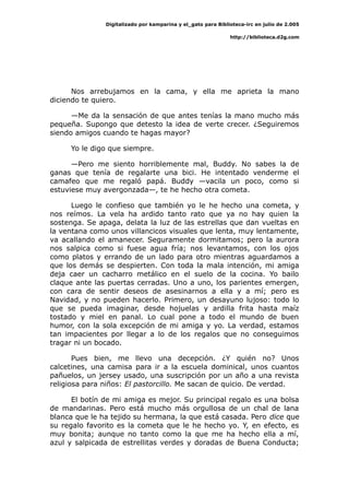 Digitalizado por kamparina y el_gato para Biblioteca-irc en julio de 2.005
http://biblioteca.d2g.com
Nos arrebujamos en la cama, y ella me aprieta la mano
diciendo te quiero.
—Me da la sensación de que antes tenías la mano mucho más
pequeña. Supongo que detesto la idea de verte crecer. ¿Seguiremos
siendo amigos cuando te hagas mayor?
Yo le digo que siempre.
—Pero me siento horriblemente mal, Buddy. No sabes la de
ganas que tenía de regalarte una bici. He intentado venderme el
camafeo que me regaló papá. Buddy —vacila un poco, como si
estuviese muy avergonzada—, te he hecho otra cometa.
Luego le confieso que también yo le he hecho una cometa, y
nos reímos. La vela ha ardido tanto rato que ya no hay quien la
sostenga. Se apaga, delata la luz de las estrellas que dan vueltas en
la ventana como unos villancicos visuales que lenta, muy lentamente,
va acallando el amanecer. Seguramente dormitamos; pero la aurora
nos salpica como si fuese agua fría; nos levantamos, con los ojos
como platos y errando de un lado para otro mientras aguardamos a
que los demás se despierten. Con toda la mala intención, mi amiga
deja caer un cacharro metálico en el suelo de la cocina. Yo bailo
claque ante las puertas cerradas. Uno a uno, los parientes emergen,
con cara de sentir deseos de asesinarnos a ella y a mí; pero es
Navidad, y no pueden hacerlo. Primero, un desayuno lujoso: todo lo
que se pueda imaginar, desde hojuelas y ardilla frita hasta maíz
tostado y miel en panal. Lo cual pone a todo el mundo de buen
humor, con la sola excepción de mi amiga y yo. La verdad, estamos
tan impacientes por llegar a lo de los regalos que no conseguimos
tragar ni un bocado.
Pues bien, me llevo una decepción. ¿Y quién no? Unos
calcetines, una camisa para ir a la escuela dominical, unos cuantos
pañuelos, un jersey usado, una suscripción por un año a una revista
religiosa para niños: El pastorcillo. Me sacan de quicio. De verdad.
El botín de mi amiga es mejor. Su principal regalo es una bolsa
de mandarinas. Pero está mucho más orgullosa de un chal de lana
blanca que le ha tejido su hermana, la que está casada. Pero dice que
su regalo favorito es la cometa que le he hecho yo. Y, en efecto, es
muy bonita; aunque no tanto como la que me ha hecho ella a mí,
azul y salpicada de estrellitas verdes y doradas de Buena Conducta;
 