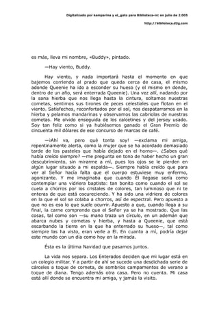 Digitalizado por kamparina y el_gato para Biblioteca-irc en julio de 2.005
http://biblioteca.d2g.com
es más, lleva mi nombre, «Buddy», pintado.
—Hay viento, Buddy.
Hay viento, y nada importará hasta el momento en que
bajemos corriendo al prado que queda cerca de casa, el mismo
adonde Queenie ha ido a esconder su hueso (y el mismo en donde,
dentro de un año, será enterrada Queenie). Una vez allí, nadando por
la sana hierba que nos llega hasta la cintura, soltamos nuestras
cometas, sentimos sus tirones de peces celestiales que flotan en el
viento. Satisfechos, reconfortados por el sol, nos despatarramos en la
hierba y pelamos mandarinas y observamos las cabriolas de nuestras
cometas. Me olvido enseguida de los calcetines y del jersey usado.
Soy tan feliz como si ya hubiésemos ganado el Gran Premio de
cincuenta mil dólares de ese concurso de marcas de café.
—¡Ahí va, pero qué tonta soy! —exclama mi amiga,
repentinamente alerta, como la mujer que se ha acordado demasiado
tarde de los pasteles que había dejado en el horno—. ¿Sabes qué
había creído siempre? —me pregunta en tono de haber hecho un gran
descubrimiento, sin mirarme a mí, pues los ojos se le pierden en
algún lugar situado a mi espalda—. Siempre había creído que para
ver al Señor hacía falta que el cuerpo estuviese muy enfermo,
agonizante. Y me imaginaba que cuando Él llegase sería como
contemplar una vidriera baptista: tan bonito como cuando el sol se
cuela a chorros por los cristales de colores, tan luminoso que ni te
enteras de que está oscureciendo. Y ha sido una vidriera de colores
en la que el sol se colaba a chorros, así de espectral. Pero apuesto a
que no es eso lo que suele ocurrir. Apuesto a que, cuando llega a su
final, la carne comprende que el Señor ya se ha mostrado. Que las
cosas, tal como son —su mano traza un círculo, en un ademán que
abarca nubes y cometas y hierba, y hasta a Queenie, que está
escarbando la tierra en la que ha enterrado su hueso—, tal como
siempre las ha visto, eran verle a Él. En cuanto a mí, podría dejar
este mundo con un día como hoy en la mirada.
Ésta es la última Navidad que pasamos juntos.
La vida nos separa. Los Enterados deciden que mi lugar está en
un colegio militar. Y a partir de ahí se sucede una desdichada serie de
cárceles a toque de corneta, de sombríos campamentos de verano a
toque de diana. Tengo además otra casa. Pero no cuenta. Mi casa
está allí donde se encuentra mi amiga, y jamás la visito.
 