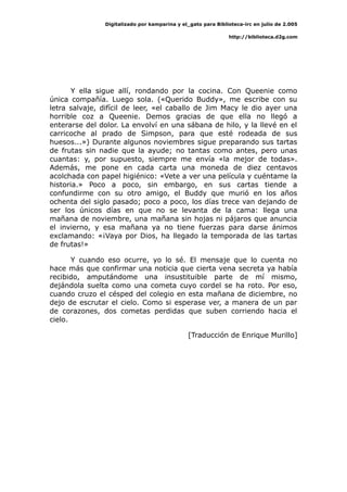 Digitalizado por kamparina y el_gato para Biblioteca-irc en julio de 2.005
http://biblioteca.d2g.com
Y ella sigue allí, rondando por la cocina. Con Queenie como
única compañía. Luego sola. («Querido Buddy», me escribe con su
letra salvaje, difícil de leer, «el caballo de Jim Macy le dio ayer una
horrible coz a Queenie. Demos gracias de que ella no llegó a
enterarse del dolor. La envolví en una sábana de hilo, y la llevé en el
carricoche al prado de Simpson, para que esté rodeada de sus
huesos...») Durante algunos noviembres sigue preparando sus tartas
de frutas sin nadie que la ayude; no tantas como antes, pero unas
cuantas: y, por supuesto, siempre me envía «la mejor de todas».
Además, me pone en cada carta una moneda de diez centavos
acolchada con papel higiénico: «Vete a ver una película y cuéntame la
historia.» Poco a poco, sin embargo, en sus cartas tiende a
confundirme con su otro amigo, el Buddy que murió en los años
ochenta del siglo pasado; poco a poco, los días trece van dejando de
ser los únicos días en que no se levanta de la cama: llega una
mañana de noviembre, una mañana sin hojas ni pájaros que anuncia
el invierno, y esa mañana ya no tiene fuerzas para darse ánimos
exclamando: «¡Vaya por Dios, ha llegado la temporada de las tartas
de frutas!»
Y cuando eso ocurre, yo lo sé. El mensaje que lo cuenta no
hace más que confirmar una noticia que cierta vena secreta ya había
recibido, amputándome una insustituible parte de mí mismo,
dejándola suelta como una cometa cuyo cordel se ha roto. Por eso,
cuando cruzo el césped del colegio en esta mañana de diciembre, no
dejo de escrutar el cielo. Como si esperase ver, a manera de un par
de corazones, dos cometas perdidas que suben corriendo hacia el
cielo.
[Traducción de Enrique Murillo]
 