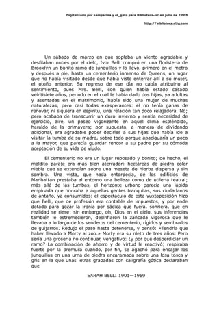 Digitalizado por kamparina y el_gato para Biblioteca-irc en julio de 2.005
http://biblioteca.d2g.com
Un sábado de marzo en que soplaba un viento agradable y
desfilaban nubes por el cielo, Ivor Belli compró en una floristería de
Brooklyn un bonito ramo de junquillos y lo llevó, primero en el metro
y después a pie, hasta un cementerio inmenso de Queens, un lugar
que no había visitado desde que había visto enterrar allí a su mujer,
el otoño anterior. Su regreso de ese día no cabía atribuirlo al
sentimiento, pues Mrs. Belli, con quien había estado casado
veintisiete años, periodo en el cual le había dado dos hijas, ya adultas
y asentadas en el matrimonio, había sido una mujer de muchas
naturalezas, pero casi todas exasperantes: él no tenía ganas de
renovar, ni siquiera en espíritu, una relación tan poco relajadora. No;
pero acababa de transcurrir un duro invierno y sentía necesidad de
ejercicio, aire, un paseo vigorizante en aquel clima espléndido,
heraldo de la primavera; por supuesto, a manera de dividendo
adicional, era agradable poder decirles a sus hijas que había ido a
visitar la tumba de su madre, sobre todo porque apaciguaría un poco
a la mayor, que parecía guardar rencor a su padre por su cómoda
aceptación de su vida de viudo.
El cementerio no era un lugar reposado y bonito; de hecho, el
maldito paraje era más bien aterrador: hectáreas de piedra color
niebla que se extendían sobre una meseta de hierba dispersa y sin
sombra. Una vista, que nada entorpecía, de los edificios de
Manhattan prestaba al entorno una belleza como de utilería teatral;
más allá de las tumbas, el horizonte urbano parecía una lápida
empinada que honraba a aquellas gentes tranquilas, sus ciudadanos
de antaño, ya consumidos: el espectáculo de esta yuxtaposición hizo
que Belli, que de profesión era contable de impuestos, y por ende
dotado para gozar la ironía por sádica que fuera, sonriera, que en
realidad se riese; sin embargo, oh, Dios en el cielo, sus inferencias
también le estremecieron, desinflaron la zancada vigorosa que le
llevaba a lo largo de los senderos del cementerio, rígidos y sembrados
de guijarros. Redujo el paso hasta detenerse, y pensó: «Tendría que
haber llevado a Morty al zoo.» Morty era su nieto de tres años. Pero
sería una grosería no continuar, vengativo: ¿y por qué desperdiciar un
ramo? La combinación de ahorro y de virtud le reactivó; respiraba
fuerte por la premura cuando, por fin, se agachó para encajar los
junquillos en una urna de piedra encaramada sobre una losa tosca y
gris en la que unas letras grabadas con caligrafía gótica declaraban
que
SARAH BELLI 1901—1959
 