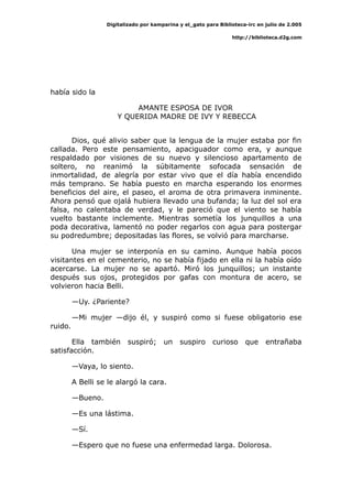 Digitalizado por kamparina y el_gato para Biblioteca-irc en julio de 2.005
http://biblioteca.d2g.com
había sido la
AMANTE ESPOSA DE IVOR
Y QUERIDA MADRE DE IVY Y REBECCA
Dios, qué alivio saber que la lengua de la mujer estaba por fin
callada. Pero este pensamiento, apaciguador como era, y aunque
respaldado por visiones de su nuevo y silencioso apartamento de
soltero, no reanimó la súbitamente sofocada sensación de
inmortalidad, de alegría por estar vivo que el día había encendido
más temprano. Se había puesto en marcha esperando los enormes
beneficios del aire, el paseo, el aroma de otra primavera inminente.
Ahora pensó que ojalá hubiera llevado una bufanda; la luz del sol era
falsa, no calentaba de verdad, y le pareció que el viento se había
vuelto bastante inclemente. Mientras sometía los junquillos a una
poda decorativa, lamentó no poder regarlos con agua para postergar
su podredumbre; depositadas las flores, se volvió para marcharse.
Una mujer se interponía en su camino. Aunque había pocos
visitantes en el cementerio, no se había fijado en ella ni la había oído
acercarse. La mujer no se apartó. Miró los junquillos; un instante
después sus ojos, protegidos por gafas con montura de acero, se
volvieron hacia Belli.
—Uy. ¿Pariente?
—Mi mujer —dijo él, y suspiró como si fuese obligatorio ese
ruido.
Ella también suspiró; un suspiro curioso que entrañaba
satisfacción.
—Vaya, lo siento.
A Belli se le alargó la cara.
—Bueno.
—Es una lástima.
—Sí.
—Espero que no fuese una enfermedad larga. Dolorosa.
 