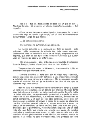 Digitalizado por kamparina y el_gato para Biblioteca-irc en julio de 2.005
http://biblioteca.d2g.com
—No-o-o —dijo él, desplazando el peso de un pie al otro—.
Mientras dormía. —Al presentir un silencio insatisfecho, añadió—: Del
corazón.
—Vaya, de eso también murió mi padre. Hace poco. Es como si
tuviéramos algo en común. Algo —dijo, con un tono alarmantemente
quejumbroso—, algo de que hablar.
—... sé cómo debe sentirse.
—Por lo menos no sufrieron. Es un consuelo.
La mecha adherida a la paciencia de Belli se acortó. Hasta
entonces había mantenido la mirada tan baja como convenía,
observando, tras la vislumbre inicial de la mujer, simplemente sus
zapatos, que eran de ese tipo sólido, cómodo y práctico que suelen
usar las mujeres de edad y las enfermeras.
—Un gran consuelo —dijo, al tiempo que ejecutaba tres tareas:
levantar los ojos, ladear el sombrero y dar un paso adelante.
Tampoco ahora la mujer cedió terreno; era como si le hubieran
encomendado que retuviera a Belli.
—¿Podría decirme la hora que es? Mi viejo reloj —anunció,
dando golpecitos, con expresión cohibida, a una maquinaria delicada
y sujetada con una correa a la muñeca—. Me lo regalaron cuando
aprobé el instituto. Por eso ya no funciona tan bien. O sea, que es
bastante viejo. Pero bonito.
Belli no tuvo más remedio que desabrocharse el abrigo y buscar
un reloj de oro sepultado en un bolsillo del chaleco. Mientras tanto
examinó a fondo a la mujer, sin dejar un detalle suelto. De niña debía
de haber sido rubia, su pigmentación general así lo sugería: el lustre
limpio de su piel escandinava, sus mejillas macizas, arreboladas de
salud campesina, y el azul de sus ojos cordiales, unos ojos tan
sinceros que resultaban atractivos a pesar de las gafas de plata fina
que los rodeaban; pero el pelo en sí, lo que alcanzaba a verse por
debajo de un sombrero de fieltro insulso, eran unos rizos sin gracia,
ondulados por la permanente, y de ningún tono especial. Era un poco
más alta que Belli, que medía uno setenta con ayuda de zapatos
realzados, y puede que pesara más; en todo caso no creía que a ella
le hiciera mucha gracia subirse a una báscula. Sus manos: manos de
cocina; y las uñas: no sólo mordisqueadas, sino pintadas con una
 