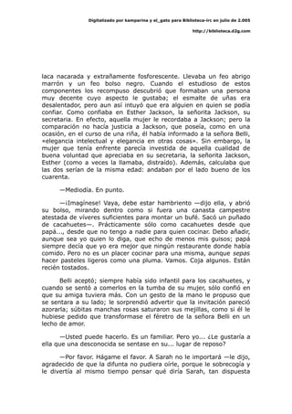 Digitalizado por kamparina y el_gato para Biblioteca-irc en julio de 2.005
http://biblioteca.d2g.com
laca nacarada y extrañamente fosforescente. Llevaba un feo abrigo
marrón y un feo bolso negro. Cuando el estudioso de estos
componentes los recompuso descubrió que formaban una persona
muy decente cuyo aspecto le gustaba; el esmalte de uñas era
desalentador, pero aun así intuyó que era alguien en quien se podía
confiar. Como confiaba en Esther Jackson, la señorita Jackson, su
secretaria. En efecto, aquella mujer le recordaba a Jackson; pero la
comparación no hacía justicia a Jackson, que poseía, como en una
ocasión, en el curso de una riña, él había informado a la señora Belli,
«elegancia intelectual y elegancia en otras cosas». Sin embargo, la
mujer que tenía enfrente parecía investida de aquella cualidad de
buena voluntad que apreciaba en su secretaria, la señorita Jackson,
Esther (como a veces la llamaba, distraído). Además, calculaba que
las dos serían de la misma edad: andaban por el lado bueno de los
cuarenta.
—Mediodía. En punto.
—¡Imagínese! Vaya, debe estar hambriento —dijo ella, y abrió
su bolso, mirando dentro como si fuera una canasta campestre
atestada de víveres suficientes para montar un bufé. Sacó un puñado
de cacahuetes—. Prácticamente sólo como cacahuetes desde que
papá..., desde que no tengo a nadie para quien cocinar. Debo añadir,
aunque sea yo quien lo diga, que echo de menos mis guisos; papá
siempre decía que yo era mejor que ningún restaurante donde había
comido. Pero no es un placer cocinar para una misma, aunque sepas
hacer pasteles ligeros como una pluma. Vamos. Coja algunos. Están
recién tostados.
Belli aceptó; siempre había sido infantil para los cacahuetes, y
cuando se sentó a comerlos en la tumba de su mujer, sólo confió en
que su amiga tuviera más. Con un gesto de la mano le propuso que
se sentara a su lado; le sorprendió advertir que la invitación pareció
azorarla; súbitas manchas rosas saturaron sus mejillas, como si él le
hubiese pedido que transformase el féretro de la señora Belli en un
lecho de amor.
—Usted puede hacerlo. Es un familiar. Pero yo... ¿Le gustaría a
ella que una desconocida se sentase en su... lugar de reposo?
—Por favor. Hágame el favor. A Sarah no le importará —le dijo,
agradecido de que la difunta no pudiera oírle, porque le sobrecogía y
le divertía al mismo tiempo pensar qué diría Sarah, tan dispuesta
 