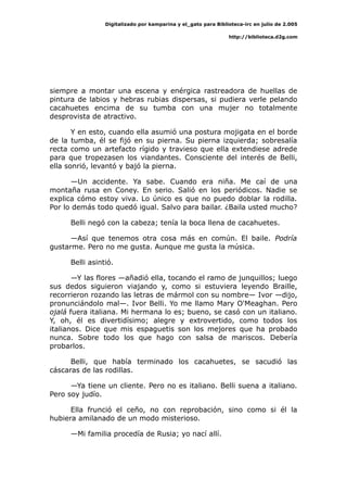 Digitalizado por kamparina y el_gato para Biblioteca-irc en julio de 2.005
http://biblioteca.d2g.com
siempre a montar una escena y enérgica rastreadora de huellas de
pintura de labios y hebras rubias dispersas, si pudiera verle pelando
cacahuetes encima de su tumba con una mujer no totalmente
desprovista de atractivo.
Y en esto, cuando ella asumió una postura mojigata en el borde
de la tumba, él se fijó en su pierna. Su pierna izquierda; sobresalía
recta como un artefacto rígido y travieso que ella extendiese adrede
para que tropezasen los viandantes. Consciente del interés de Belli,
ella sonrió, levantó y bajó la pierna.
—Un accidente. Ya sabe. Cuando era niña. Me caí de una
montaña rusa en Coney. En serio. Salió en los periódicos. Nadie se
explica cómo estoy viva. Lo único es que no puedo doblar la rodilla.
Por lo demás todo quedó igual. Salvo para bailar. ¿Baila usted mucho?
Belli negó con la cabeza; tenía la boca llena de cacahuetes.
—Así que tenemos otra cosa más en común. El baile. Podría
gustarme. Pero no me gusta. Aunque me gusta la música.
Belli asintió.
—Y las flores —añadió ella, tocando el ramo de junquillos; luego
sus dedos siguieron viajando y, como si estuviera leyendo Braille,
recorrieron rozando las letras de mármol con su nombre— Ivor —dijo,
pronunciándolo mal—. Ivor Belli. Yo me llamo Mary O'Meaghan. Pero
ojalá fuera italiana. Mi hermana lo es; bueno, se casó con un italiano.
Y, oh, él es divertidísimo; alegre y extrovertido, como todos los
italianos. Dice que mis espaguetis son los mejores que ha probado
nunca. Sobre todo los que hago con salsa de mariscos. Debería
probarlos.
Belli, que había terminado los cacahuetes, se sacudió las
cáscaras de las rodillas.
—Ya tiene un cliente. Pero no es italiano. Belli suena a italiano.
Pero soy judío.
Ella frunció el ceño, no con reprobación, sino como si él la
hubiera amilanado de un modo misterioso.
—Mi familia procedía de Rusia; yo nací allí.
 