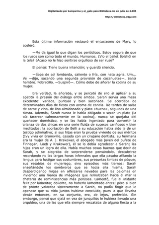 Digitalizado por kamparina y el_gato para Biblioteca-irc en julio de 2.005
http://biblioteca.d2g.com
Esta última información restauró el entusiasmo de Mary, lo
aceleró.
—Me da igual lo que digan los periódicos. Estoy segura de que
los rusos son como todo el mundo. Humanos. ¿Vio el ballet Bolshói en
la tele? ¿Acaso no le hizo sentirse orgulloso de ser ruso?
El pensó: Tiene buena intención; y guardó silencio.
—Sopa de col lombarda, caliente o fría, con nata agria. Um...
Ve —dijo, sacando una segunda provisión de cacahuetes—, tenía
hambre. Pobrecillo. —Suspiró—. Cómo debe de añorar la cocina de su
mujer.
Era verdad, la añoraba, y se percató de ello al aplicar a su
apetito la presión del diálogo entre ambos. Sarah servía una mesa
excelente: variada, puntual y bien sazonada. Se acordaba de
determinados días de fiesta con aroma de canela. De tardes de salsa
de carne y vino, de lino almidonado y plata «buena», seguidos de una
siesta. Además, Sarah nunca le había obligado a secar un plato (la
oía tararear calmosamente en la cocina), nunca se quejaba del
quehacer doméstico, y se las había ingeniado para convertir la
crianza de dos chicas en una serie fluida de sucesos cariñosos y bien
meditados; la aportación de Belli a su educación había sido la de un
testigo admirativo; si sus hijas eran la prueba viviente de sus méritos
(Ivy vivía en Bronxville, casada con un cirujano dentista; su hermana
era la mujer de A. J. Krakower, el abogado más joven del bufete de
Finnegan, Loeb y Krakower), él se lo debía agradecer a Sarah; las
hijas eran un logro de ella. Había muchas cosas buenas que decir de
Sarah, y se alegraba de sorprenderse pensándolo, descubrirse
recordando no las largas horas infernales que ella pasaba afilando la
lengua para fustigar sus costumbres, sus presuntas timbas de póquer,
sus resabios de mujeriego, sino episodios más tiernos: Sarah
enseñándole los sombreros que se hacía ella misma, Sarah
desperdigando migas en alféizares nevados para las palomas en
invierno: una marea de imágenes que remolcaban hacia el mar la
chatarra de reminiscencias más penosas. Lamentó, fue al instante
feliz por lamentar, doliente, no haberlo lamentado antes; pero si bien
de pronto valoraba sinceramente a Sarah, no podía fingir que le
apenase que su vida juntos hubiese concluido, pues la que llevaba
desde entonces, en su conjunto, era, de lejos, preferible. Sin
embargo, pensó que ojalá en vez de junquillos le hubiera llevado una
orquídea, una de las que ella siempre rescataba de alguna fiesta a la
 