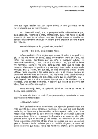 Digitalizado por kamparina y el_gato para Biblioteca-irc en julio de 2.005
http://biblioteca.d2g.com
que sus hijas habían ido con algún novio, y que guardaba en la
nevera hasta que se marchitaban.
—... ¿verdad? —oyó, y no supo quién había hablado hasta que,
parpadeando, reconoció a Mary O'Meaghan, cuya voz había seguido
sonando sin que la escuchara: una voz tímida, como un arrullo, un
sonido extrañamente menudo y juvenil para provenir de una figura
tan robusta.
—He dicho que serán guapísimas, ¿verdad?
—Bueno —dijo Belli, sin arriesgar nada.
—Sea modesto. Pero seguro que lo son. Si salen a su padre...;
ja, ja, no me tome en serio, estoy bromeando. Pero en serio, los
niños me pirran. Cambiaría por un niño a cualquier adulto. Mi
hermana tiene cinco, cuatro chicos y una chica. Dot, que así se llama
mi hermana, siempre me está persiguiendo para que la haga de
canguro ahora que tengo tiempo y no tengo que cuidar a papá cada
minuto. Ella y Frank, mi cuñado, el que mencioné antes, dicen:
«Mary, nadie maneja a los críos como tú.» Y al mismo tiempo se
divierten. Pero es que es tan fácil... No hay nada como cacao caliente
y una estupenda batalla de almohadas para que se duerman. Ivy —
dijo, leyendo en voz alta la severa inscripción en la lápida—. Ivy y
Rebecca. Qué bonitos nombres. Y seguro que usted se desvive por
ellas. Pero dos niñas sin madre.
—No, no —dijo Belli, recuperando el hilo—. Ivy ya es madre. Y
Becky está esperando.
La cara de Mary reconvirtió su pesadumbre transitoria en una
expresión de incredulidad.
—¿Abuelo? ¿Usted?
Belli profesaba varias vanidades: por ejemplo, pensaba que era
más cuerdo que otras personas; también creía que era una brújula
andante; su digestión, y la capacidad de leer algo al revés, eran otros
rasgos que halagaban su ego. Pero su reflejo en un espejo suscitaba
escaso aplauso íntimo, no porque le disgustara su aspecto, sino sólo
porque sabía que él estaba ya de vuelta. La vendimia de su pelo
había empezado decenios atrás; ahora su cabeza era casi un campo
yermo. Su nariz tenía carácter, pero su barbilla ninguno, a pesar del
doble esfuerzo que hacía. Tenía los hombros anchos, pero asimismo
 