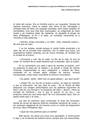 Digitalizado por kamparina y el_gato para Biblioteca-irc en julio de 2.005
http://biblioteca.d2g.com
el resto del cuerpo. Era un hombre pulcro, por supuesto: llevaba los
zapatos lustrosos, hacía la colada, dos veces al día restregaba y
embadurnaba de talco sus quijadas azuladas; pero estas medidas no
camuflaban, sino que más bien acentuaban, su vulgaridad de clase
media y de mediana edad. No obstante, no desdeñó el piropo de
Mary O'Meaghan; al fin y al cabo, un cumplido inmerecido es a
menudo el más poderoso.
—Diantre, tengo cincuenta y un años —dijo, restando cuatro—.
No diré que los noto.
Y no los notaba; quizás porque el viento había amainado y la
calor del sol se tornaba más auténtico. Por la razón que fuese, sus
expectativas habían renacido, era de nuevo inmortal, un hombre con
la mirada en el futuro.
—Cincuenta y uno. No es nada. La flor de la vida. Si uno se
cuida. Un hombre de su edad necesita que le atiendan. Que le cuiden.
En un cementerio uno está a salvo de maridos al acecho, ¿no?
La pregunta le pasó por la cabeza y se quedó a mitad de camino
mientras inspeccionaba la cara acogedora y crédula de Mary,
sondeaba en su mirada algún vestigio de astucia. Aunque
tranquilizado, creyó mejor recordarle el entorno circundante.
—Su padre. ¿Está —Belli hizo un gesto patoso— por aquí cerca?
—¿Papá? Oh, no. No dio su brazo a torcer; se negó en redondo
a que le enterraran. Así que está en casa. —En la mente de Belli
despuntó una imagen perturbadora que las palabras siguientes de
Mary («No él, sus cenizas») no disiparon del todo—. Bueno —Mary se
encogió de hombros—, era lo que él quería. O, ya veo..., ¿se
pregunta usted por qué estoy aquí? No vivo demasiado lejos. Doy un
paseo hasta aquí y la vista...
Los dos se volvieron para contemplar la línea del horizonte,
donde las torres de algunos edificios ondeaban banderas de nubes, y
las ventanas cegadoras de sol relucían como un millón de fragmentos
de mica. Mary O'Meaghan dijo:
—¡Qué día más perfecto para un desfile!
Belli pensó: Es usted una chica muy agradable; a continuación
lo dijo, y se arrepintió de haberlo hecho, porque ella, por descontado,
 