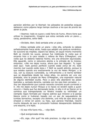 Digitalizado por kamparina y el_gato para Biblioteca-irc en julio de 2.005
http://biblioteca.d2g.com
parecían atónitos por la libertad: los párpados de pestañas exiguas
aletearon como pájaros largo tiempo cautivos a los que de pronto les
abren la jaula.
—Veamos: todo es suave y está lleno de humo. Ahora tiene que
utilizar la imaginación. Imagine que estoy sentada ante un piano...,
caray, perdóneme, señor Belli.
—Olvídelo. Bien. Está sentada ante un piano.
—Estoy sentada ante un piano —dijo ella, echando la cabeza
soñadoramente hacia atrás, hasta que adoptó una postura romántica.
Se succionó las mejillas; separó los labios; en aquel mismo momento
Belli se mordió los suyos, porque fue indelicada la visita que el
encanto hizo a la cara rosada y rellena de Mary O'Meaghan; una
visita que no debería haberse hecho; era una dirección equivocada.
Ella aguardó, como si estuviera atenta a la entrada de la música;
entonces: «¡No me dejes nunca, ahora que has llegado!. Tu lugar
está aquí. Todo parece perfecto cuando estás cerca de mí, todo
marcha mal cuando estás lejos.» Y Belli se quedó atónito, porque lo
que estaba oyendo era exactamente la voz de Helen Morgan, y la
voz, con su dulzura vulnerable, su refinamiento y el tierno temblor
que se despeñaba desde las notas altas, no parecía ser una voz
prestada, sino la propia de Mary O'Meaghan, una expresión natural
de alguna identidad oculta. Poco a poco ella abandonó las poses
teatrales y, sentada derecha, cantaba con los ojos bien cerrados: «...
Soy tan dependiente que cuando necesito consuelo acudo corriendo a
ti. ¡No me dejes nunca! Porque si lo haces no tendré nadie a quien
recurrir.» Hasta que fue demasiado tarde, ni ella ni él se fijaron en la
comitiva que transportando un féretro invadía su intimidad: un
ciempiés negro formado por negros sobrios que miraron a la pareja
blanca como si hubieran topado con un par de saqueadores de
tumbas borrachos; excepto una doliente, una niña de ojos secos que
empezó a reírse sin parar; su hipo, que parecía hilaridad, resonó
mucho después de que la procesión hubiese desaparecido doblando
una esquina, a lo lejos.
—Si esa niña fuera mía... —dijo Belli.
—Qué avergonzada estoy.
—Eh, oiga. ¿Por qué? Ha sido precioso. Lo digo en serio; sabe
cantar.
 