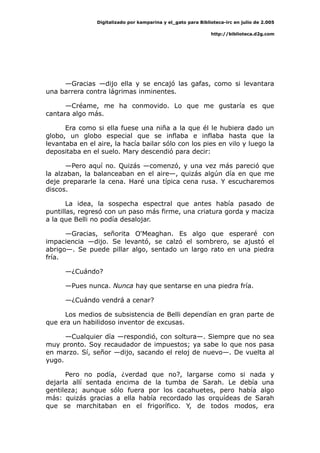 Digitalizado por kamparina y el_gato para Biblioteca-irc en julio de 2.005
http://biblioteca.d2g.com
—Gracias —dijo ella y se encajó las gafas, como si levantara
una barrera contra lágrimas inminentes.
—Créame, me ha conmovido. Lo que me gustaría es que
cantara algo más.
Era como si ella fuese una niña a la que él le hubiera dado un
globo, un globo especial que se inflaba e inflaba hasta que la
levantaba en el aire, la hacía bailar sólo con los pies en vilo y luego la
depositaba en el suelo. Mary descendió para decir:
—Pero aquí no. Quizás —comenzó, y una vez más pareció que
la alzaban, la balanceaban en el aire—, quizás algún día en que me
deje prepararle la cena. Haré una típica cena rusa. Y escucharemos
discos.
La idea, la sospecha espectral que antes había pasado de
puntillas, regresó con un paso más firme, una criatura gorda y maciza
a la que Belli no podía desalojar.
—Gracias, señorita O'Meaghan. Es algo que esperaré con
impaciencia —dijo. Se levantó, se calzó el sombrero, se ajustó el
abrigo—. Se puede pillar algo, sentado un largo rato en una piedra
fría.
—¿Cuándo?
—Pues nunca. Nunca hay que sentarse en una piedra fría.
—¿Cuándo vendrá a cenar?
Los medios de subsistencia de Belli dependían en gran parte de
que era un habilidoso inventor de excusas.
—Cualquier día —respondió, con soltura—. Siempre que no sea
muy pronto. Soy recaudador de impuestos; ya sabe lo que nos pasa
en marzo. Sí, señor —dijo, sacando el reloj de nuevo—. De vuelta al
yugo.
Pero no podía, ¿verdad que no?, largarse como si nada y
dejarla allí sentada encima de la tumba de Sarah. Le debía una
gentileza; aunque sólo fuera por los cacahuetes, pero había algo
más: quizás gracias a ella había recordado las orquídeas de Sarah
que se marchitaban en el frigorífico. Y, de todos modos, era
 