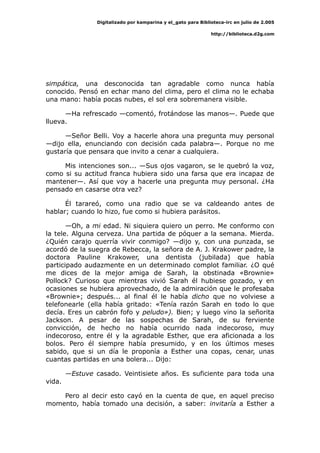 Digitalizado por kamparina y el_gato para Biblioteca-irc en julio de 2.005
http://biblioteca.d2g.com
simpática, una desconocida tan agradable como nunca había
conocido. Pensó en echar mano del clima, pero el clima no le echaba
una mano: había pocas nubes, el sol era sobremanera visible.
—Ha refrescado —comentó, frotándose las manos—. Puede que
llueva.
—Señor Belli. Voy a hacerle ahora una pregunta muy personal
—dijo ella, enunciando con decisión cada palabra—. Porque no me
gustaría que pensara que invito a cenar a cualquiera.
Mis intenciones son... —Sus ojos vagaron, se le quebró la voz,
como si su actitud franca hubiera sido una farsa que era incapaz de
mantener—. Así que voy a hacerle una pregunta muy personal. ¿Ha
pensado en casarse otra vez?
Él tarareó, como una radio que se va caldeando antes de
hablar; cuando lo hizo, fue como si hubiera parásitos.
—Oh, a mi edad. Ni siquiera quiero un perro. Me conformo con
la tele. Alguna cerveza. Una partida de póquer a la semana. Mierda.
¿Quién carajo querría vivir conmigo? —dijo y, con una punzada, se
acordó de la suegra de Rebecca, la señora de A. J. Krakower padre, la
doctora Pauline Krakower, una dentista (jubilada) que había
participado audazmente en un determinado complot familiar. ¿O qué
me dices de la mejor amiga de Sarah, la obstinada «Brownie»
Pollock? Curioso que mientras vivió Sarah él hubiese gozado, y en
ocasiones se hubiera aprovechado, de la admiración que le profesaba
«Brownie»; después... al final él le había dicho que no volviese a
telefonearle (ella había gritado: «Tenía razón Sarah en todo lo que
decía. Eres un cabrón fofo y peludo»). Bien; y luego vino la señorita
Jackson. A pesar de las sospechas de Sarah, de su ferviente
convicción, de hecho no había ocurrido nada indecoroso, muy
indecoroso, entre él y la agradable Esther, que era aficionada a los
bolos. Pero él siempre había presumido, y en los últimos meses
sabido, que si un día le proponía a Esther una copas, cenar, unas
cuantas partidas en una bolera... Dijo:
—Estuve casado. Veintisiete años. Es suficiente para toda una
vida.
Pero al decir esto cayó en la cuenta de que, en aquel preciso
momento, había tomado una decisión, a saber: invitaría a Esther a
 