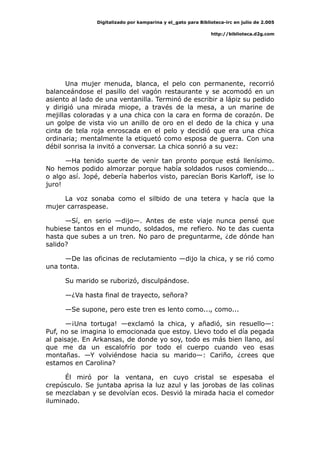 Digitalizado por kamparina y el_gato para Biblioteca-irc en julio de 2.005
http://biblioteca.d2g.com
Una mujer menuda, blanca, el pelo con permanente, recorrió
balanceándose el pasillo del vagón restaurante y se acomodó en un
asiento al lado de una ventanilla. Terminó de escribir a lápiz su pedido
y dirigió una mirada miope, a través de la mesa, a un marine de
mejillas coloradas y a una chica con la cara en forma de corazón. De
un golpe de vista vio un anillo de oro en el dedo de la chica y una
cinta de tela roja enroscada en el pelo y decidió que era una chica
ordinaria; mentalmente la etiquetó como esposa de guerra. Con una
débil sonrisa la invitó a conversar. La chica sonrió a su vez:
—Ha tenido suerte de venir tan pronto porque está llenísimo.
No hemos podido almorzar porque había soldados rusos comiendo...
o algo así. Jopé, debería haberlos visto, parecían Boris Karloff, ¡se lo
juro!
La voz sonaba como el silbido de una tetera y hacía que la
mujer carraspease.
—Sí, en serio —dijo—. Antes de este viaje nunca pensé que
hubiese tantos en el mundo, soldados, me refiero. No te das cuenta
hasta que subes a un tren. No paro de preguntarme, ¿de dónde han
salido?
—De las oficinas de reclutamiento —dijo la chica, y se rió como
una tonta.
Su marido se ruborizó, disculpándose.
—¿Va hasta final de trayecto, señora?
—Se supone, pero este tren es lento como..., como...
—¡Una tortuga! —exclamó la chica, y añadió, sin resuello—:
Puf, no se imagina lo emocionada que estoy. Llevo todo el día pegada
al paisaje. En Arkansas, de donde yo soy, todo es más bien llano, así
que me da un escalofrío por todo el cuerpo cuando veo esas
montañas. —Y volviéndose hacia su marido—: Cariño, ¿crees que
estamos en Carolina?
Él miró por la ventana, en cuyo cristal se espesaba el
crepúsculo. Se juntaba aprisa la luz azul y las jorobas de las colinas
se mezclaban y se devolvían ecos. Desvió la mirada hacia el comedor
iluminado.
 