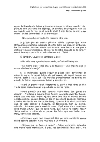 Digitalizado por kamparina y el_gato para Biblioteca-irc en julio de 2.005
http://biblioteca.d2g.com
cenar, la llevaría a la bolera y le compraría una orquídea, una de color
púrpura con una cinta de espliego. ¿Y adonde, se preguntó, van las
parejas de luna de miel en el mes de abril? A más tardar en mayo. ¿A
Miami? ¿A las Bermudas? ¡A las Bermudas!
—No, nunca he pensado. En casarme otra vez.
A juzgar por su atenta postura, cabría suponer que Mary
O'Meaghan escuchaba extasiada al señor Belli; sus ojos, sin embargo,
hacían novillos, erraban como buscando en una fiesta a otra presa
distinta y más prometedora. El color se le había disipado de la cara, y
con él la mayor parte de su saludable encanto. Tosió.
Él también. Levantó el sombrero y dijo:
—Ha sido muy agradable conocerla, señorita O'Meaghan.
—Lo mismo digo —dijo ella, y se levantó—. ¿Le importa que le
acompañe hasta la verja?
Sí le importaba; quería seguir el paseo solo, devorando el
alimento agrio de aquel fulgor de primavera, de aquel tiempo de
desfile, estar a solas con sus muchos pensamientos de Esther, su
estado de ánimo esperanzado, brioso y sempiterno.
—Será un placer —dijo, adaptando su paso al más lento de ella
y a la ligera oscilación que le producía su pierna rígida.
—Pero parecía una idea sensata —dijo Mary, con ganas de
discutir—. Y estaba la señora Annie Austin: la prueba viviente. Bueno,
nadie tuvo una idea mejor. Quiero decir que todo el mundo se me
echaba encima: cásate. Desde el día en que murió papá, mi hermana
y todos los demás decían: pobre Mary, ¿qué será de ella? Una chica
que no sabe escribir a máquina. Ni taquigrafía. Con su pierna,
además: ni siquiera puede servir la mesa. ¿Qué le sucede a una chica
(una mujer adulta) que no sabe nada, que nunca ha hecho nada?
Salvo cocinar y cuidar de su padre. Lo único que me decían era:
Mary, tienes que casarte.
—Entonces, ¿por qué oponerse? Una persona excelente como
usted debería casarse. Haría muy feliz a un hombre.
—Seguro que sí. Pero ¿a quién? —Estiró los brazos, extendió
una mano hacia Manhattan, el país, los continentes, más allá—. He
 