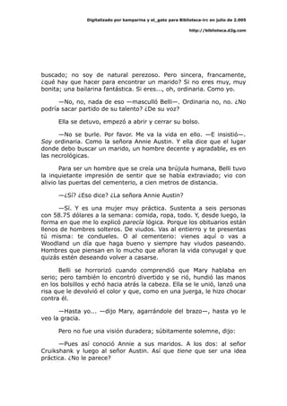 Digitalizado por kamparina y el_gato para Biblioteca-irc en julio de 2.005
http://biblioteca.d2g.com
buscado; no soy de natural perezoso. Pero sincera, francamente,
¿qué hay que hacer para encontrar un marido? Si no eres muy, muy
bonita; una bailarina fantástica. Si eres..., oh, ordinaria. Como yo.
—No, no, nada de eso —masculló Belli—. Ordinaria no, no. ¿No
podría sacar partido de su talento? ¿De su voz?
Ella se detuvo, empezó a abrir y cerrar su bolso.
—No se burle. Por favor. Me va la vida en ello. —E insistió—.
Soy ordinaria. Como la señora Annie Austin. Y ella dice que el lugar
donde debo buscar un marido, un hombre decente y agradable, es en
las necrológicas.
Para ser un hombre que se creía una brújula humana, Belli tuvo
la inquietante impresión de sentir que se había extraviado; vio con
alivio las puertas del cementerio, a cien metros de distancia.
—¿Sí? ¿Eso dice? ¿La señora Annie Austin?
—Sí. Y es una mujer muy práctica. Sustenta a seis personas
con 58.75 dólares a la semana: comida, ropa, todo. Y, desde luego, la
forma en que me lo explicó parecía lógica. Porque los obituarios están
llenos de hombres solteros. De viudos. Vas al entierro y te presentas
tú misma: te condueles. O al cementerio: vienes aquí o vas a
Woodland un día que haga bueno y siempre hay viudos paseando.
Hombres que piensan en lo mucho que añoran la vida conyugal y que
quizás estén deseando volver a casarse.
Belli se horrorizó cuando comprendió que Mary hablaba en
serio; pero también lo encontró divertido y se rió, hundió las manos
en los bolsillos y echó hacia atrás la cabeza. Ella se le unió, lanzó una
risa que le devolvió el color y que, como en una juerga, le hizo chocar
contra él.
—Hasta yo... —dijo Mary, agarrándole del brazo—, hasta yo le
veo la gracia.
Pero no fue una visión duradera; súbitamente solemne, dijo:
—Pues así conoció Annie a sus maridos. A los dos: al señor
Cruikshank y luego al señor Austin. Así que tiene que ser una idea
práctica. ¿No le parece?
 