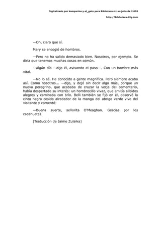 Digitalizado por kamparina y el_gato para Biblioteca-irc en julio de 2.005
http://biblioteca.d2g.com
—Oh, claro que sí.
Mary se encogió de hombros.
—Pero no ha salido demasiado bien. Nosotros, por ejemplo. Se
diría que tenemos muchas cosas en común.
—Algún día —dijo él, avivando el paso—. Con un hombre más
vital.
—No lo sé. He conocido a gente magnífica. Pero siempre acaba
así. Como nosotros... —dijo, y dejó sin decir algo más, porque un
nuevo peregrino, que acababa de cruzar la verja del cementerio,
había despertado su interés: un hombrecillo vivaz, que emitía silbidos
alegres y caminaba con brío. Belli también se fijó en él, observó la
cinta negra cosida alrededor de la manga del abrigo verde vivo del
visitante y comentó:
—Buena suerte, señorita O'Meaghan. Gracias por los
cacahuetes.
[Traducción de Jaime Zulaika]
 