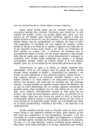 Digitalizado por kamparina y el_gato para Biblioteca-irc en julio de 2.005
http://biblioteca.d2g.com
sino los muchachos de su misma edad e incluso mayores.
Nadie buscó jamás pelea con él, excepto cierta vez una
muchacha llamada Ann «Jumbo» Finchburg, que resultó ser la otra
matona del pueblo. Jumbo, una piruja, bajita pero recia, con una
técnica de mil diablos para retorcer muñecas, agarró a Odd por
detrás durante el recreo en una gris mañana, y a tres profesores, que
debían desear que los combatientes se mataran, les llevó un buen
rato separarles. El resultado fue una especie de empate: Jumbo
perdió un diente y la mitad de su cabello y adquirió una nube gris en
el ojo izquierdo (nunca pudo volver a ver bien); los infortunios de
Odd incluían un pulgar roto, y cicatrices de arañazos que le
acompañarían hasta la tumba. En los meses siguientes, Odd ensayó
todo tipo de tretas para coger a Jumbo desprevenida y conseguir la
revancha; pero Jumbo había preparado sus golpes y le llevaba
considerable ventaja. Como yo hubiera hecho si él me hubiera
dejado; pues, ay, yo era objeto de las constantes atenciones de Odd.
Considerando el lugar y la época, yo estaba bastante bien
acomodado. Vivía en una antigua casa de campo de altos techos
situada donde acababa el pueblo y empezaban los bosques y las
fincas. La casa pertenecía a unos parientes lejanos, viejos primos —
tres mujeres solteras y su hermano, también soltero—, que me
habían tomado a su cargo debido a un desacuerdo surgido en mi
familia más cercana, una lucha por mi custodia que, por diversas
razones, me dejó perdido en aquella remota casona de Alabama. No
es que yo fuera desdichado allí; en verdad, algunos momentos de
aquellos pocos años resultaron ser los más felices de mi, por otro
lado, dura infancia, principalmente porque la más joven de los
primos, una mujer de unos sesenta y tantos años, se convirtió en mi
mejor amiga. Dado que ella misma era como un niño (y muchos la
consideraban todavía menos y murmuraban acerca de ella como si
fuera gemela de la pobrecita Lester Tucker, que correteaba las calles
en un dulce aturdimiento), entendía a los niños, y me entendía a mí
perfectamente.
Quizás resultara extraño para un chiquillo como yo tener como
mejor amiga a una solterona entrada en años, pero ninguno de los
dos tenía una experiencia ni una perspectiva normales, y así fue
inevitable, en nuestra separada soledad, que llegáramos a compartir
una amistad aparte. Excepto las horas que yo pasaba en la escuela,
los tres, yo y la vieja Queenie, nuestra vivaracha terrier ratonera, y
Miss Sook, como todos llamaban a mi amiga, estábamos casi siempre
 