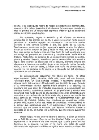 Digitalizado por kamparina y el_gato para Biblioteca-irc en julio de 2.005
http://biblioteca.d2g.com
cocina; y su distinguido rostro de rasgos delicadamente desmañados,
con unos ojos bellos, juveniles, indicaba una fortaleza que parecía ser
más el premio de un resplandor espiritual interior que la superficie
visible de simple salud mortal.
No obstante, según la estación y el número de obreros
empleados en las granjas del tío B., a veces se reunían hasta quince
personas en aquellos ágapes de madrugada. Los obreros tenían
derecho a una comida caliente al día, era parte de su salario.
Teóricamente, venía una mujer negra para ayudar a lavar los platos,
hacer las camas, limpiar la casa y lavar la ropa. Era vaga y de poco
fiar, pero amiga de toda la vida de Miss Sook, lo cual significaba que
mi amiga no pensaba en sustituirla y sencillamente hacía ella el
trabajo. Partía leña, se cuidaba de un considerable número de pollos,
pavos y cerdos, fregaba, sacudía el polvo, remendaba toda nuestra
ropa; pero cuando yo regresaba de la escuela, siempre estaba allí
dispuesta a hacerme compañía: jugar a un juego de cartas llamado
Rock, o salir a buscar setas, o hacer una lucha de almohadas, o,
cuando yo me sentaba en la cocina a la lánguida luz del atardecer,
ayudarme en mis deberes.
Le entusiasmaba escudriñar mis libros de texto, mi atlas
especialmente. («Oh, Buddy», diría ella, pues así me llamaba,
«piénsalo bien, un lago llamado Titicaca. Y realmente existe en
alguna parte del mundo.») Mi educación era también la suya. Debido
a su enfermedad infantil, apenas había asistido a la escuela; su
escritura era una serie de melladas erupciones, la pronunciación un
artilugio fonético totalmente personal. Yo ya podía leer y escribir con
seguridad más fluida que la de ella (aunque ella se las arreglaba para
«estudiar» un capítulo de la Biblia cada día, y nunca se perdía las
tiras cómicas de «Anne la huerfanita» o «Katzenjammer Kids» del
periódico de Mobile). Estaba muy orgullosa de «nuestras» notas.
(«¡Dios mío, Buddy! Cinco aes. Hasta en aritmética. No me atrevía ni
a pensar que sacaríamos una A en aritmética.») Para ella era un
misterio que yo odiara la escuela, que algunas mañanas llorase y
suplicase al tío B., el mando de la familia, que me dejara quedarme
en casa.
Desde luego, no era que yo odiara la escuela, a quien yo odiaba
era a Odd Henderson. ¡Qué tormentos ideaba! Solía, por ejemplo,
esperarme a la sombra de una encina que cubría parte de los
terrenos de la escuela. Llevaba en la mano una bolsa de papel
atiborrada de espinosos cardillos recogidos en el camino a clase. No
 