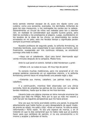 Digitalizado por kamparina y el_gato para Biblioteca-irc en julio de 2.005
http://biblioteca.d2g.com
tenía sentido intentar escapar de él, pues era rápido como una
culebra; como una serpiente, avanzaba, me derribaba, brillantes de
gozo los ojos mezquinos, y me restregaba los cardos por la cabeza.
Generalmente un círculo de niños nos rodeaba para reír o intentar
reír; en realidad no consideraban que aquello tuviera gracia, pero
Odd les excitaba y los predisponía al jolgorio. Luego, ocultándome en
los lavabos de la clase de los chicos, yo desenredaba los cardos
enredados en mi pelo; esto me llevaba tiempo y significaba perder
siempre la primera campana.
Nuestra profesora de segundo grado, la señorita Armstrong, se
mostraba benévola, pues sospechaba lo que estaba ocurriendo; pero
finalmente, exasperada por mis continuos retrasos, se encolerizó
conmigo ante toda la clase:
—Vaya con el caballerete. ¡Qué cara tiene! Aterrizando aquí
veinte minutos después de la campana. Media hora.
Ante lo cual perdí el control. Señalé a Odd Henderson y grité:
—Ríñale a él. La culpa es suya. ¡El muy hijo de perra!
Yo conocía muchas maldiciones, pero me sorprendí al oír mis
propias palabras resonando en un espantoso silencio, y la señorita
Armstrong caminó hacia mí empuñando una pesada regla y dijo:
—Extienda sus manos, caballero. Las palmas hacia arriba,
caballero.
Y a continuación, mientras Odd observaba con una cítrica
sonrisilla, llenó de ampollas las palmas de mis manos con su regla de
bordes metálicos, hasta que la clase se me hizo borrosa.
Llevaría toda una página impresa en letra menuda enumerar los
castigos que Odd me infligió. Pero por lo que yo más me resentí y
sufrí fue por las lúgubres perspectivas que me hacía prever.
Una vez que me tenía acorralado contra una pared, le pregunté
abiertamente qué había hecho yo para desagradarle de aquel modo;
de pronto se relajó, me soltó y dijo: «Eres un marica. Yo sólo te estoy
reformando.» Tenía razón. Yo era una especie de marica, y en el
instante en que lo dijo comprendí que no había nada que yo pudiera
hacer para que cambiara de opinión, si no era convencerme a mí
mismo y aceptar y defender el hecho.
 