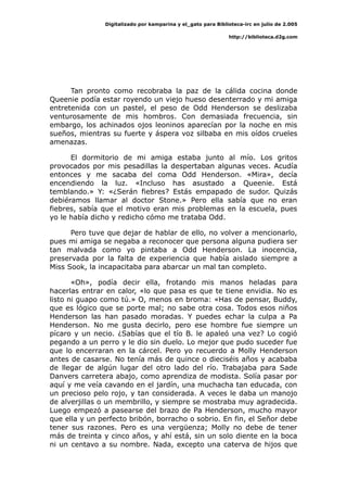 Digitalizado por kamparina y el_gato para Biblioteca-irc en julio de 2.005
http://biblioteca.d2g.com
Tan pronto como recobraba la paz de la cálida cocina donde
Queenie podía estar royendo un viejo hueso desenterrado y mi amiga
entretenida con un pastel, el peso de Odd Henderson se deslizaba
venturosamente de mis hombros. Con demasiada frecuencia, sin
embargo, los achinados ojos leoninos aparecían por la noche en mis
sueños, mientras su fuerte y áspera voz silbaba en mis oídos crueles
amenazas.
El dormitorio de mi amiga estaba junto al mío. Los gritos
provocados por mis pesadillas la despertaban algunas veces. Acudía
entonces y me sacaba del coma Odd Henderson. «Mira», decía
encendiendo la luz. «Incluso has asustado a Queenie. Está
temblando.» Y: «¿Serán fiebres? Estás empapado de sudor. Quizás
debiéramos llamar al doctor Stone.» Pero ella sabía que no eran
fiebres, sabía que el motivo eran mis problemas en la escuela, pues
yo le había dicho y redicho cómo me trataba Odd.
Pero tuve que dejar de hablar de ello, no volver a mencionarlo,
pues mi amiga se negaba a reconocer que persona alguna pudiera ser
tan malvada como yo pintaba a Odd Henderson. La inocencia,
preservada por la falta de experiencia que había aislado siempre a
Miss Sook, la incapacitaba para abarcar un mal tan completo.
«Oh», podía decir ella, frotando mis manos heladas para
hacerlas entrar en calor, «lo que pasa es que te tiene envidia. No es
listo ni guapo como tú.» O, menos en broma: «Has de pensar, Buddy,
que es lógico que se porte mal; no sabe otra cosa. Todos esos niños
Henderson las han pasado moradas. Y puedes echar la culpa a Pa
Henderson. No me gusta decirlo, pero ese hombre fue siempre un
pícaro y un necio. ¿Sabías que el tío B. le apaleó una vez? Lo cogió
pegando a un perro y le dio sin duelo. Lo mejor que pudo suceder fue
que lo encerraran en la cárcel. Pero yo recuerdo a Molly Henderson
antes de casarse. No tenía más de quince o dieciséis años y acababa
de llegar de algún lugar del otro lado del río. Trabajaba para Sade
Danvers carretera abajo, como aprendiza de modista. Solía pasar por
aquí y me veía cavando en el jardín, una muchacha tan educada, con
un precioso pelo rojo, y tan considerada. A veces le daba un manojo
de alverjillas o un membrillo, y siempre se mostraba muy agradecida.
Luego empezó a pasearse del brazo de Pa Henderson, mucho mayor
que ella y un perfecto bribón, borracho o sobrio. En fin, el Señor debe
tener sus razones. Pero es una vergüenza; Molly no debe de tener
más de treinta y cinco años, y ahí está, sin un solo diente en la boca
ni un centavo a su nombre. Nada, excepto una caterva de hijos que
 