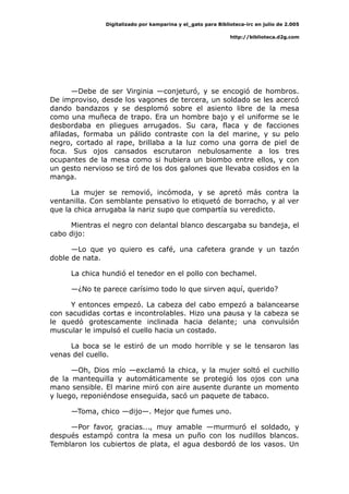 Digitalizado por kamparina y el_gato para Biblioteca-irc en julio de 2.005
http://biblioteca.d2g.com
—Debe de ser Virginia —conjeturó, y se encogió de hombros.
De improviso, desde los vagones de tercera, un soldado se les acercó
dando bandazos y se desplomó sobre el asiento libre de la mesa
como una muñeca de trapo. Era un hombre bajo y el uniforme se le
desbordaba en pliegues arrugados. Su cara, flaca y de facciones
afiladas, formaba un pálido contraste con la del marine, y su pelo
negro, cortado al rape, brillaba a la luz como una gorra de piel de
foca. Sus ojos cansados escrutaron nebulosamente a los tres
ocupantes de la mesa como si hubiera un biombo entre ellos, y con
un gesto nervioso se tiró de los dos galones que llevaba cosidos en la
manga.
La mujer se removió, incómoda, y se apretó más contra la
ventanilla. Con semblante pensativo lo etiquetó de borracho, y al ver
que la chica arrugaba la nariz supo que compartía su veredicto.
Mientras el negro con delantal blanco descargaba su bandeja, el
cabo dijo:
—Lo que yo quiero es café, una cafetera grande y un tazón
doble de nata.
La chica hundió el tenedor en el pollo con bechamel.
—¿No te parece carísimo todo lo que sirven aquí, querido?
Y entonces empezó. La cabeza del cabo empezó a balancearse
con sacudidas cortas e incontrolables. Hizo una pausa y la cabeza se
le quedó grotescamente inclinada hacia delante; una convulsión
muscular le impulsó el cuello hacia un costado.
La boca se le estiró de un modo horrible y se le tensaron las
venas del cuello.
—Oh, Dios mío —exclamó la chica, y la mujer soltó el cuchillo
de la mantequilla y automáticamente se protegió los ojos con una
mano sensible. El marine miró con aire ausente durante un momento
y luego, reponiéndose enseguida, sacó un paquete de tabaco.
—Toma, chico —dijo—. Mejor que fumes uno.
—Por favor, gracias..., muy amable —murmuró el soldado, y
después estampó contra la mesa un puño con los nudillos blancos.
Temblaron los cubiertos de plata, el agua desbordó de los vasos. Un
 