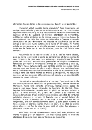 Digitalizado por kamparina y el_gato para Biblioteca-irc en julio de 2.005
http://biblioteca.d2g.com
alimentar. Has de tener todo eso en cuenta, Buddy, y ser paciente.»
¡Paciente! ¿Qué sentido tenía discutirlo? Pero finalmente mi
amiga comprendió la gravedad de mi desesperación. La comprensión
llegó de modo sencillo y no fue resultado de pesadillas o escenas de
súplicas al tío B. Sucedió un lluvioso atardecer de noviembre,
estábamos solos sentados en la cocina junto al mortecino fuego, la
cena sobre el rescoldo, los platos amontonados y Queenie roncando
acurrucada en una mecedora. Me llegaba la susurrante voz de mi
amiga a través del ruido saltarín de la lluvia en el tejado. Mi mente
estaba en mis pesares y no atendía, aunque era consciente de que el
tema era la fiesta de Acción de Gracias, para la cual faltaba una
semana.
Mis primos no se habían casado (el tío B. casi se había casado,
pero su novia le devolvió el anillo de compromiso al darse cuenta de
que compartir la casa con tres solteronas singularísimas formaba
parte del contrato); no obstante, presumían de amplias conexiones
familiares por todo el vecindario: primos en abundancia y una tía,
Mrs. Mary Taylor Wheelwright, que contaba ciento tres años. Como
nuestra casa era la más amplia y mejor situada, era tradicional que
estos familiares nos visitaran anualmente el día de Acción de Gracias.
Aunque rara vez había menos de treinta participantes, no resultaba
oneroso, ya que nosotros sólo poníamos el asiento y un considerable
número de pavos rellenos.
Los invitados suministraban los accesorios. Cada cual contribuía
con una especialidad particular: un primo segundo, Harriet Parker de
Flomaton, hacía una perfecta ambrosía, transparentes gajos de
naranja con coco fresco triturado; la hermana de Harriet, Alice,
llegaba habitualmente cargada con un plato de batatas batidas y
pasas; la tribu Conklin, Mr. y Mrs. Bill Conklin y su cuarteto de
encantadoras hijas, traían siempre una deliciosa variedad de verduras
enlatadas durante el verano. Mi favorito era un pastel helado de
banana, receta conservada por la anciana tía que, a pesar de su
longevidad, era aún domésticamente activa; y para pesar nuestro se
llevó consigo el secreto cuando murió en 1934, a la edad de ciento
cinco años (y no fue la edad la que bajó el telón, fue atacada y
pisoteada por un toro en un prado).
Miss Sook estaba reflexionando sobre todo esto mientras mi
mente vagaba por un laberinto tan melancólico como el húmedo
atardecer. De pronto la oí golpear la mesa de la cocina:
 