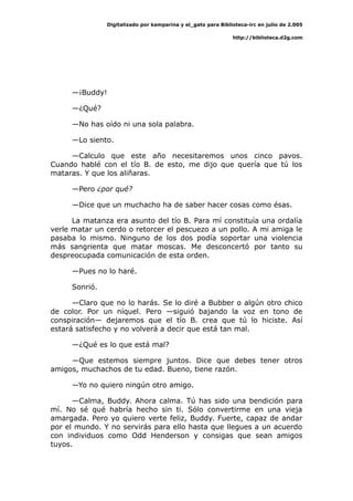 Digitalizado por kamparina y el_gato para Biblioteca-irc en julio de 2.005
http://biblioteca.d2g.com
—¡Buddy!
—¿Qué?
—No has oído ni una sola palabra.
—Lo siento.
—Calculo que este año necesitaremos unos cinco pavos.
Cuando hablé con el tío B. de esto, me dijo que quería que tú los
mataras. Y que los aliñaras.
—Pero ¿por qué?
—Dice que un muchacho ha de saber hacer cosas como ésas.
La matanza era asunto del tío B. Para mí constituía una ordalía
verle matar un cerdo o retorcer el pescuezo a un pollo. A mi amiga le
pasaba lo mismo. Ninguno de los dos podía soportar una violencia
más sangrienta que matar moscas. Me desconcertó por tanto su
despreocupada comunicación de esta orden.
—Pues no lo haré.
Sonrió.
—Claro que no lo harás. Se lo diré a Bubber o algún otro chico
de color. Por un níquel. Pero —siguió bajando la voz en tono de
conspiración— dejaremos que el tío B. crea que tú lo hiciste. Así
estará satisfecho y no volverá a decir que está tan mal.
—¿Qué es lo que está mal?
—Que estemos siempre juntos. Dice que debes tener otros
amigos, muchachos de tu edad. Bueno, tiene razón.
—Yo no quiero ningún otro amigo.
—Calma, Buddy. Ahora calma. Tú has sido una bendición para
mí. No sé qué habría hecho sin ti. Sólo convertirme en una vieja
amargada. Pero yo quiero verte feliz, Buddy. Fuerte, capaz de andar
por el mundo. Y no servirás para ello hasta que llegues a un acuerdo
con individuos como Odd Henderson y consigas que sean amigos
tuyos.
 