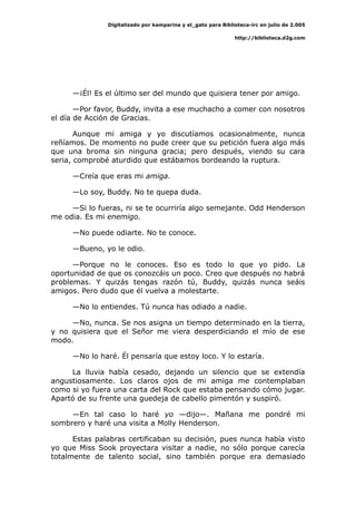 Digitalizado por kamparina y el_gato para Biblioteca-irc en julio de 2.005
http://biblioteca.d2g.com
—¡Él! Es el último ser del mundo que quisiera tener por amigo.
—Por favor, Buddy, invita a ese muchacho a comer con nosotros
el día de Acción de Gracias.
Aunque mi amiga y yo discutíamos ocasionalmente, nunca
reñíamos. De momento no pude creer que su petición fuera algo más
que una broma sin ninguna gracia; pero después, viendo su cara
seria, comprobé aturdido que estábamos bordeando la ruptura.
—Creía que eras mi amiga.
—Lo soy, Buddy. No te quepa duda.
—Si lo fueras, ni se te ocurriría algo semejante. Odd Henderson
me odia. Es mi enemigo.
—No puede odiarte. No te conoce.
—Bueno, yo le odio.
—Porque no le conoces. Eso es todo lo que yo pido. La
oportunidad de que os conozcáis un poco. Creo que después no habrá
problemas. Y quizás tengas razón tú, Buddy, quizás nunca seáis
amigos. Pero dudo que él vuelva a molestarte.
—No lo entiendes. Tú nunca has odiado a nadie.
—No, nunca. Se nos asigna un tiempo determinado en la tierra,
y no quisiera que el Señor me viera desperdiciando el mío de ese
modo.
—No lo haré. Él pensaría que estoy loco. Y lo estaría.
La lluvia había cesado, dejando un silencio que se extendía
angustiosamente. Los claros ojos de mi amiga me contemplaban
como si yo fuera una carta del Rock que estaba pensando cómo jugar.
Apartó de su frente una guedeja de cabello pimentón y suspiró.
—En tal caso lo haré yo —dijo—. Mañana me pondré mi
sombrero y haré una visita a Molly Henderson.
Estas palabras certificaban su decisión, pues nunca había visto
yo que Miss Sook proyectara visitar a nadie, no sólo porque carecía
totalmente de talento social, sino también porque era demasiado
 