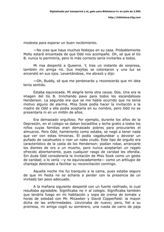 Digitalizado por kamparina y el_gato para Biblioteca-irc en julio de 2.005
http://biblioteca.d2g.com
modesta para esperar un buen recibimiento.
—No creo que haya muchos festejos en su casa. Probablemente
Molly estará encantada de que Odd nos acompañe. Oh, sé que el tío
B. nunca lo permitiría, pero lo más correcto sería invitarles a todos.
Mi risa despertó a Queenie. Y, tras un instante de sorpresa,
también mi amiga rió. Sus mejillas se colorearon y una luz se
encendió en sus ojos. Levantándose, me abrazó y dijo:
—Oh, Buddy, sé que me perdonarás y reconocerás que mi idea
tenía sentido.
Estaba equivocada. Mi alegría tenía otra causa. Dos. Una era la
imagen del tío B. trinchando pavo para todos los escandalosos
Henderson. La segunda era que se me había ocurrido que no tenía
motivo alguno de alarma. Miss Sook podía hacer la invitación a la
madre de Odd y ella podía aceptarla en su nombre, pero Odd no se
presentaría ni en un millón de años.
Era demasiado orgulloso. Por ejemplo, durante los años de la
Depresión, en el colegio se daban bocadillos y leche gratis a todos los
niños cuyas familias eran demasiado pobres para procurarles el
almuerzo. Pero Odd, hambriento como estaba, se negó a tener nada
que ver con estas limosnas. Él podía vagabundear y devorar un
puñado de cacahuetes o roer un nabo crudo. Este tipo de orgullo era
característico de la casta de los Henderson: podían robar, arrancarle
los dientes de oro a un muerto, pero nunca aceptarían un regalo
ofrecido abiertamente, pues cualquier rasgo de caridad les ofendía.
Sin duda Odd consideraría la invitación de Miss Sook como un gesto
de caridad; o lo vería —y no equivocadamente— como un artilugio de
chantaje destinado a facilitar su reconciliación conmigo.
Aquella noche me fui tranquilo a la cama, pues estaba seguro
de que mi fiesta no se echaría a perder con la presencia de un
invitado tan poco adecuado.
A la mañana siguiente desperté con un fuerte resfriado, lo cual
resultaba agradable. Significaba no ir al colegio. Significaba también
que tendría fuego en mi habitación y sopa de crema de tomate y
horas de soledad con Mr. Micawber y David Copperfield: la mayor
dicha de las enfermedades. Lloviznaba de nuevo; pero, fiel a su
promesa, mi amiga cogió su sombrero, una rueda de carro de paja
 